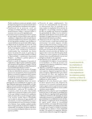 Pueden movilizarse recursos, por ejemplo, a través
de impuestos progresivos, la reestructuración de los
gastos y unos regímenes contributivos más amplios.
•	 Combinación de la protección social con
estrategias de trabajo adecuadas. Los programas
proporcionarían trabajo a personas pobres y
actuarían como una red de seguridad social.
•	 Garantía de ingresos mínimos para vivir. Se trataría
de unos ingresos mínimos básicos para todos los
ciudadanos, independientes del mercado laboral,
a través de transferencias en efectivo. Una política
de este tipo podría contribuir a que el trabajo no
remunerado fuera una opción más viable y segura.
•	 Adaptación de los programas de protección social
que han dado buenos resultados a los contextos
locales. Los programas relativos a las transferencias
en efectivo o las transferencias monetarias
condicionadas han constituido una buena
fuente de protección social, en particular en
América Latina (como Bolsa Família en el Brasil
y Oportunidades —actualmente denominada
Prospera— en México) y podrían aplicarse en
otras partes del mundo.
•	 Puesta en marcha de programas de garantía de
empleo directo. Algunos países también han optado
por iniciativas para garantizar el empleo. Uno de
los ejemplos más conocidos es el Plan Nacional de
Garantía del Empleo Rural en la India72
.
•	 Intervenciones en favor de los ancianos. El margen
de elección laboral de los ancianos se ve limitado
por el acceso a las pensiones. Entre las opciones de
política se incluyen la ampliación de los sistemas
de pensiones sociales básicas no contributivas y
el estudio de sistemas de pensiones contributivas
capitalizados (como, por ejemplo, en Chile)73
.
Dado que los trabajadores tienen una menor
participación en la totalidad de los ingresos y que
sigue habiendo importantes desigualdades en lo que
respecta a las oportunidades, las opciones de política
deberían prestar atención a los siguientes aspectos:
•	 Formulación y aplicación de estrategias de
crecimiento a favor de los pobres. Esta medida
conllevaría la creación de empleo en los sectores
en los que trabaja la mayoría de la población
pobre, la mejora del acceso de los hogares pobres
a los servicios sociales básicos relacionados
con la salud, la educación, el agua potable y el
saneamiento, así como la facilitación de acceso a
recursos productivos como los insumos, el crédito
y las finanzas. Estas medidas también pueden
liberar tiempo dedicado al trabajo de cuidados no
remunerado. Los subsidios, los gastos específicos
y los mecanismos de fijación de precios son otras
opciones posibles.
•	 Prestación de apoyo complementario. Los
servicios de comercialización, las inversiones
en infraestructura física (en particular en las
zonas rurales), la ampliación de los servicios de
divulgación y la tecnología intensiva en mano
de obra son medidas que favorecen la igualdad
de oportunidades de trabajo. Con los incentivos
adecuados, puede alentarse al sector privado a que
desempeñe un papel importante en la creación y
administración de infraestructura física.
•	 Democratización de la educación, en particular
en el nivel terciario, a escala tanto nacional como
internacional. Los países imponen elevados
costos a la educación terciaria, y el acceso a esta es
desigual y puede perpetuar las desigualdades en el
trabajo74
, tal como se ha observado tanto dentro
de los países (la mayoría de los trabajadores con
educación terciaria proceden de familias con
ingresos altos) como entre ellos (los países donde
se observa un mayor aumento en la educación
terciaria tienen un perfil industrial, con un nivel
de logros ya elevado en este segmento).
•	 Participación de los empleados en los beneficios
y la propiedad de la empresa. La participación
en los beneficios y la oferta de acciones a los
empleados en las empresas contribuirían a reducir
la desigualdad de ingreso75
.
•	 Adopción y cumplimiento de políticas distributivas
adecuadas. Estas políticas podrían abarcar, entre
otros aspectos, impuestos progresivos sobre la
renta y la riqueza, reglamentaciones para reducir
la extracción de renta, una regulación más
estricta (especialmente en materia financiera) y
una política de gasto público que favorezca a la
población con menos recursos.
•	 Regulación del sector financiero para reducir
los efectos regresivos de los ciclos. Promover las
inversiones en la economía real puede generar
empleos seguros, mientras que los aumentos en las
inversiones financieras pueden ser menos estables
y producir menos empleos.
•	 Eliminación de las asimetrías entre la movilidad de
la mano de obra y la del capital. La movilidad de la
mano de obra no es igual que la del capital debido
a diferencias intrínsecas. Por principio, los países
industriales promueven la movilidad del capital,
pero desalientan la movilidad de la mano de obra.
No obstante, la regulación de los movimientos
de capital puede reducir la inestabilidad
macroeconómica y la trampa del estancamiento
de los ingresos medios en los países en desarrollo,
y así evitar que el capital se traslade al extranjero
a medida que los salarios se hacen demasiado
elevados. Las políticas de migración deberían,
como mínimo, reducir los riesgos de la migración.
La participación de
los empleados en
los beneficios y la
oferta de acciones
a los empleados en
las empresas pueden
contribuir a reducir la
desigualdad de ingreso
Panorama general | 21
 