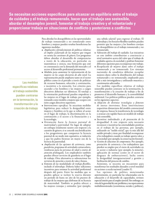 Para abordar los desequilibrios en las oportunidades
de trabajo remunerado y no remunerado entre
hombres y mujeres pueden resultar beneficiosas las
siguientes medidas:
•	 Ampliación y fortalecimiento de políticas relativas
al empleo asalariado de las mujeres que tengan
en cuenta las cuestiones de género. Los programas
deben abordar el desarrollo de competencias
a través de la educación, en particular en
matemáticas y ciencia, una formación que esté
en consonancia con la demanda del mercado y el
acceso al desarrollo profesional permanente.
•	 Medidas para aumentar la representación de las
mujeres en los cargos decisorios de alto nivel. La
representación puede ampliarse tanto en el sector
público como en el privado a través de políticas
de recursos humanos, selección y contratación,
e incentivos a la retención. Los criterios para
ascender a los hombres y las mujeres a cargos
directivos deberían ser idénticos. El tutelaje y
la orientación profesional pueden empoderar a
las mujeres en el lugar de trabajo, por ejemplo,
tomando como modelo a mujeres que ocupen con
éxito cargos directivos superiores.
•	 Intervenciones específicas. Se necesitan medidas
legislativas para reducir la desigualdad entre
mujeres y hombres en lo que se refiere al acoso
en el lugar de trabajo, la discriminación en la
contratación y el acceso a la financiación y a
la tecnología.
•	 Orientación hacia la licencia parental de
maternidad y paternidad. En lugar de adoptar
un enfoque totalmente neutro con respecto a la
cuestión de género, si se concede una bonificación
a los progenitores que comparten la licencia
parental de un modo más equitativo, se induciría
a que los padres hicieran un mayor uso de la
licencia de paternidad.
•	 Ampliación de las opciones de asistencia, como
guarderías, programas de actividades extraescolares,
residencias para las personas de edad y centros de
atención prolongada. Los empleadores también
pueden ofrecer servicios de guardería en el lugar
de trabajo. Otra alternativa es subvencionar los
servicios de atención a través de vales y bonos.
•	 Fomento de las modalidades de trabajo flexibles,
incluido el teletrabajo. Debería haber suficientes
incentivos para retomar la actividad profesional
después del parto. Entre las medidas que se
pueden aplicar se incluye la reserva durante
un período de hasta un año de los puestos de
trabajo de las mujeres que disfrutan de su licencia
de maternidad. También se podría ofrecer a
las mujeres ventajas y estímulos (por ejemplo,
una subida salarial) para regresar al trabajo. El
teletrabajo y los horarios flexibles también pueden
permitir que las mujeres y los hombres corrijan
los desequilibrios en el trabajo remunerado y no
remunerado.
•	 Valoración del trabajo de cuidados. Las iniciativas
en este ámbito contribuirían a concienciar a
nivel normativo acerca del valor que el trabajo de
cuidados aporta a la sociedad, y podrían fomentar
diferentes opciones para recompensar este trabajo.
•	 Recopilación de mejores datos sobre el trabajo
remunerado y no remunerado. Los sistemas
nacionales de estadística deberían recopilar
mejores datos sobre la distribución del trabajo
remunerado y no remunerado, empleando para
ello a más investigadoras y utilizando muestras y
cuestionarios adecuados.
Las medidas específicas relativas al trabajo
sostenible pueden centrarse en la terminación, la
transformación y la creación de trabajo a fin de
promover el desarrollo humano y la sostenibilidad
ambiental. Las políticas públicas pueden centrarse
en los siguientes aspectos:
•	 Adopción de distintas tecnologías y fomento
de nuevas inversiones. Estas intervenciones
requerirían distanciarse del modelo convencional
de empresa, buscar la transferencia de tecnología
y avanzar con rapidez hacia un modelo de trabajo
más sostenible.
•	 Incentivos individuales y de prevención de la
desigualdad. A este respecto sería necesario
reconocer e incentivar las externalidades positivas
en el trabajo de las personas, por ejemplo,
utilizando un “sueldo social”, que va más allá del
sueldo privado y tiene por finalidad recompensar
a los trabajadores cuando su trabajo aporta valor a
la sociedad (por ejemplo, la conservación forestal).
•	 Gestión de soluciones de compromiso. Por ejemplo,
prestación de asistencia a los trabajadores que
pierden su empleo por el cierre de actividades en
su sector o industria (por ejemplo, la minería),
aplicación de normas (como en el sector de
desguace de embarcaciones), lucha contra
la desigualdad intergeneracional y gestión y
facilitación del proceso de cambio.
Asimismo, se necesita un mecanismo para
transformar los resultados deseados a nivel mundial
en acciones a escala nacional (cuadro 3).
Las opciones de política mencionadas
anteriormente, en particular las relacionadas con la
educación y el desarrollo de capacidades, revisten
especial interés para el empleo juvenil. Sin embargo, en
vistadelagravedaddeesteproblemaysusrepercusiones
multidimensionales (económicas, sociales y políticas),
Las medidas
específicas relativas
al trabajo sostenible
pueden centrarse
en la terminación, la
transformación y la
creación de trabajo
Se necesitan acciones específicas para alcanzar un equilibrio entre el trabajo
de cuidados y el trabajo remunerado, hacer que el trabajo sea sostenible,
abordar el desempleo juvenil, fomentar el trabajo creativo y el voluntariado y
proporcionar trabajo en situaciones de conflicto y posteriores a conflictos
22 | INFORME SOBRE DESARROLLO HUMANO 2015
 