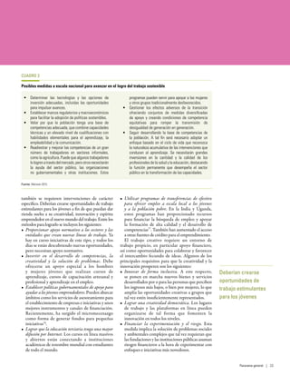 también se requieren intervenciones de carácter
específico. Deberían crearse oportunidades de trabajo
estimulantes para los jóvenes a fin de que puedan dar
rienda suelta a su creatividad, innovación y espíritu
emprendedor en el nuevo mundo del trabajo. Entre los
métodos para lograrlo se incluyen los siguientes:
•	 Proporcionar apoyo normativo a los sectores y las
entidades que crean nuevas líneas de trabajo. Ya
hay en curso iniciativas de este tipo, y todos los
días se están descubriendo nuevas oportunidades,
pero necesitan apoyo normativo.
•	 Invertir en el desarrollo de competencias, la
creatividad y la solución de problemas. Debe
ofrecerse un apoyo especial a los hombres
y mujeres jóvenes que realizan cursos de
aprendizaje, cursos de capacitación artesanal y
profesional y aprendizaje en el empleo.
•	 Establecer políticas gubernamentales de apoyo para
ayudara los jóvenes emprendedores.Puedenabarcar
ámbitos como los servicios de asesoramiento para
el establecimiento de empresas e iniciativas y unos
mejores instrumentos y canales de financiación.
Recientemente, ha surgido el micromecenazgo
como forma de generar fondos para pequeñas
iniciativas76
.
•	 Lograr que la educación terciaria tenga una mayor
difusión por Internet. Los cursos en línea masivos
y abiertos están conectando a instituciones
académicas de renombre mundial con estudiantes
de todo el mundo.
•	 Utilizar programas de transferencias de efectivo
para ofrecer empleo a escala local a los jóvenes
y a la población pobre. En la India y Uganda,
estos programas han proporcionado recursos
para financiar la búsqueda de empleo y apoyar
la formación de alta calidad y el desarrollo de
competencias77
. También han aumentado el acceso
a otras fuentes de crédito para el emprendimiento.
El trabajo creativo requiere un entorno de
trabajo propicio, en particular apoyo financiero,
así como oportunidades para colaborar y favorecer
el intercambio fecundo de ideas. Algunos de los
principales requisitos para que la creatividad y la
innovación prosperen son los siguientes:
•	 Innovar de forma inclusiva. A este respecto,
se ponen en marcha nuevos bienes y servicios
desarrollados por o para las personas que perciben
los ingresos más bajos, o bien por mujeres, lo que
amplía las oportunidades creativas a grupos que
tal vez estén insuficientemente representados.
•	 Lograr una creatividad democrática. Los lugares
de trabajo y las plataformas en línea pueden
organizarse de tal forma que fomenten la
innovación en todos los niveles.
•	 Financiar la experimentación y el riesgo. Esta
medida implica la solución de problemas sociales
y ambientales complejos que tal vez requieran que
las fundaciones y las instituciones públicas asuman
riesgos financieros a la hora de experimentar con
enfoques e iniciativas más novedosos.
Deberían crearse
oportunidades de
trabajo estimulantes
para los jóvenes
CUADRO 3
Posibles medidas a escala nacional para avanzar en el logro del trabajo sostenible
•	 Determinar las tecnologías y las opciones de
inversión adecuadas, incluidas las oportunidades
para impulsar avances.
•	 Establecer marcos regulatorios y macroeconómicos
para facilitar la adopción de políticas sostenibles.
•	 Velar por que la población tenga una base de
competencias adecuada, que combine capacidades
técnicas y un elevado nivel de cualificaciones con
habilidades elementales para el aprendizaje, la
empleabilidad y la comunicación.
•	 Readiestrar y mejorar las competencias de un gran
número de trabajadores en sectores informales,
como la agricultura. Puede que algunos trabajadores
lologrenatravésdelmercado,perootrosnecesitarán
la ayuda del sector público, las organizaciones
no gubernamentales y otras instituciones. Estos
programas pueden servir para apoyar a las mujeres
y otros grupos tradicionalmente desfavorecidos.
•	 Gestionar los efectos adversos de la transición
ofreciendo conjuntos de medidas diversificadas
de apoyo y creando condiciones de competencia
equitativas para romper la transmisión de
desigualdad de generación en generación.
•	 Seguir desarrollando la base de competencias de
la población. A tal fin será necesario adoptar un
enfoque basado en el ciclo de vida que reconozca
la naturaleza acumulativa de las intervenciones que
conducen al aprendizaje. Se necesitarán grandes
inversiones en la cantidad y la calidad de los
profesionales de la salud y la educación, destacando
la función permanente que desempeña el sector
público en la transformación de las capacidades.
Fuente: Atkinson 2015.
Panorama general | 23
 