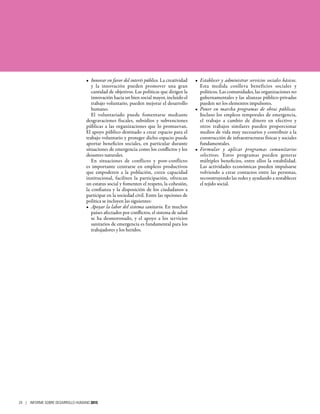 •	 Innovar en favor del interés público. La creatividad
y la innovación pueden promover una gran
cantidad de objetivos. Las políticas que dirigen la
innovación hacia un bien social mayor, incluido el
trabajo voluntario, pueden mejorar el desarrollo
humano.
El voluntariado puede fomentarse mediante
desgravaciones fiscales, subsidios y subvenciones
públicas a las organizaciones que lo promuevan.
El apoyo público destinado a crear espacio para el
trabajo voluntario y proteger dicho espacio puede
aportar beneficios sociales, en particular durante
situaciones de emergencia como los conflictos y los
desastres naturales.
En situaciones de conflicto y post-conflicto
es importante centrarse en empleos productivos
que empoderen a la población, creen capacidad
institucional, faciliten la participación, ofrezcan
un estatus social y fomenten el respeto, la cohesión,
la confianza y la disposición de los ciudadanos a
participar en la sociedad civil. Entre las opciones de
política se incluyen las siguientes:
•	 Apoyar la labor del sistema sanitario. En muchos
países afectados por conflictos, el sistema de salud
se ha desmoronado, y el apoyo a los servicios
sanitarios de emergencia es fundamental para los
trabajadores y los heridos.
•	 Establecer y administrar servicios sociales básicos.
Esta medida conlleva beneficios sociales y
políticos. Las comunidades, las organizaciones no
gubernamentales y las alianzas público-privadas
pueden ser los elementos impulsores.
•	 Poner en marcha programas de obras públicas.
Incluso los empleos temporales de emergencia,
el trabajo a cambio de dinero en efectivo y
otros trabajos similares pueden proporcionar
medios de vida muy necesarios y contribuir a la
construcción de infraestructuras físicas y sociales
fundamentales.
•	 Formular y aplicar programas comunitarios
selectivos. Estos programas pueden generar
múltiples beneficios, entre ellos la estabilidad.
Las actividades económicas pueden impulsarse
volviendo a crear contactos entre las personas,
reconstruyendo las redes y ayudando a restablecer
el tejido social.
24 | INFORME SOBRE DESARROLLO HUMANO 2015
 