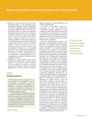 •	 Elaborar un nuevo contrato social. En el nuevo
mundo del trabajo, es menos probable que los
participantes mantengan vínculos a largo plazo
con un único empleador o que sean miembros de
un sindicato, a diferencia de sus antecesores. Este
mundo del trabajo no encaja en los regímenes
tradicionales de protección. ¿Cómo moviliza la
sociedad los fondos para cubrir a una población
cada vez mayor que no siempre tiene trabajo,
incluir a quienes trabajan fuera del sector
formal, dar cabida a los nuevos participantes en
el mercado laboral (en particular los migrantes)
y proporcionar cobertura a quienes no pueden
trabajar? En tales circunstancias, tal vez sea
necesario establecer un nuevo contrato social
que implique un diálogo a una escala mucho
mayor que la que se practicó durante el siglo XX.
Dinamarca, por ejemplo, está dando pasos en
esta dirección, al ofrecer seguridad junto con
la actualización y el perfeccionamiento de las
competencias en un mercado del trabajo cada vez
más flexible (cuadro 4).
•	 Establecer un pacto mundial. En una época
de producción globalizada, es posible que las
políticas y los contratos sociales nacionales
ya no sean viables si no tienen en cuenta los
compromisos mundiales. Además, la verdadera
globalización se basa en la idea de compartir:
debemos compartir la responsabilidad de una
“vida laboral globalizada”.
Un pacto a escala global requerirá la
movilización de todos los interlocutores
—trabajadores, empresas y gobiernos— a escala
mundial, el respeto efectivo de los derechos de
los trabajadores y la preparación para negociar
acuerdos en todos los niveles. Ello no requeriría el
establecimiento de nuevas instituciones, sino que
bastaría con reorientar la atención de los foros
internacionales consolidados.
Un pacto mundial podría orientar a los
gobiernos en la aplicación de las políticas a fin de
responder a las necesidades de sus ciudadanos.
Sin acuerdos mundiales, las políticas nacionales
podrían responder a las demandas laborales
internas sin tener en cuenta las externalidades,
lo cual implica que también se necesita un pacto
mundial-nacional. El Convenio sobre el Trabajo
Decente para las Trabajadoras y los Trabajadores
Domésticos de la Organización Internacional
del Trabajo, que entró en vigor en septiembre de
2013, constituye un acuerdo clave y estratégico
cuya finalidad es establecer normas de eficacia
mundial relativas a los derechos de las trabajadoras
y los trabajadores domésticos de todo el mundo.
Este tipo de acuerdo ofrece principios rectores
a los signatarios, pero deja un margen para que
los gobiernos de los países apliquen políticas
en los contextos nacionales a fin de cumplir los
compromisos adquiridos. Motivadas por las
accionesmundiales,laspolíticasnacionalesgeneran
un verdadero cambio en las comunidades locales.
•	 Aplicar el Programa de Trabajo Decente. El
Programa de Trabajo Decente consta de
cuatro pilares (cuadro 5). Este programa y el
marco para el desarrollo humano se refuerzan
mutuamente. El trabajo decente mejora el
desarrollo humano a través de cada uno de sus
pilares. La creación de empleo y el fomento de la
empresa proporcionan ingresos y medios de vida
a la población, son instrumentos esenciales para
la equidad, constituyen espacios de participación
y favorecen la autoestima y la dignidad. Los
derechos de los trabajadores apoyan el desarrollo
humano garantizando los derechos humanos,
la libertad humana y las normas laborales.
La protección social contribuye al desarrollo
humano garantizando redes de seguridad,
protegiendo a los ciudadanos frente a los riesgos
y las vulnerabilidades y proporcionando trabajo
de cuidados. El diálogo social contribuye al
desarrollo humano mediante una participación
amplia, empoderamiento y cohesión social.
La aplicación del
Programa de Trabajo
Decente contribuirá
a lograr que el
trabajo mejore el
desarrollo humano
CUADRO 4
Flexiguridad en Dinamarca
El mercado laboral danés ha incorporado lo que
suele conocerse como “flexiguridad”, esto es,
la coexistencia de la flexibilidad —en forma de
bajos costos de ajuste para los empleadores y los
empleados— y la seguridad —producto derivado de
la sólida red de seguridad social en Dinamarca—, lo
que garantiza un alto nivel de cobertura y tasas de
reemplazo (con respecto a salarios).
Elprincipalobjetivodelaflexiguridadespromover
la seguridad en el empleo por encima de la seguridad
del puesto de trabajo, lo que implica que la protección
se centra en los trabajadores y no en sus empleos. Por
consiguiente, los empleadores se benefician de todas
las ventajas de una mano de obra flexible, al tiempo
que los empleados pueden disfrutar de una sólida red
de seguridad social que se aplica a través de políticas
activas del mercado de trabajo.
Fuente: Banco Mundial 2015b.
Además de las políticas, se necesita un programa de acción más amplio
Panorama general | 25
 