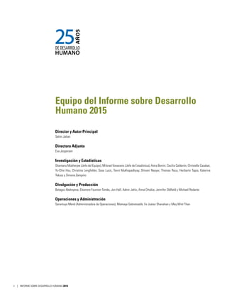 Equipo del Informe sobre Desarrollo
Humano 2015
Director y Autor Principal
Selim Jahan
Directora Adjunta
Eva Jespersen
Investigación y Estadísticas
Shantanu Mukherjee (Jefe del Equipo), Milorad Kovacevic (Jefe de Estadística), Astra Bonini, Cecilia Calderón, Christelle Cazabat,
Yu-Chie Hsu, Christina Lengfelder, Sasa Lucic, Tanni Mukhopadhyay, Shivani Nayyar, Thomas Roca, Heriberto Tapia, Katerina
Teksoz y Simona Zampino
Divulgación y Producción
Botagoz Abdreyeva, Eleonore Fournier-Tombs, Jon Hall, Admir Jahic, Anna Ortubia, Jennifer Oldfield y Michael Redante
Operaciones y Administración
Sarantuya Mend (Administradora de Operaciones), Mamaye Gebretsadik, Fe Juárez Shanahan y May Wint Than
ii | INFORME SOBRE DESARROLLO HUMANO 2015
 