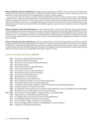 Informes Mundiales sobre Desarrollo Humano: el Informe sobre Desarrollo Humano de 2015 es el más reciente de una serie de informes
mundiales sobre desarrollo humano publicados por el PNUD desde 1990, dedicados a analizar las cuestiones, tendencias y políticas más
importantes en materia de desarrollo, de manera independiente y con base en evidencia empírica.
Los recursos adicionales relacionados con el Informe sobre Desarrollo Humano de 2015 se pueden encontrar en línea en hdr.undp.org,
incluidos ediciones completas o extractos del Informe en más de 20 idiomas; una selección de documentos de antecedentes sobre desarrollo
humano encargados para el Informe de 2015; mapas interactivos y bases de datos de los indicadores de desarrollo humano nacional;
explicaciones completas de las fuentes y metodologías empleadas en los índices de desarrollo humano del Informe; perfiles de países; y otros
materiales de apoyo. Los informes sobre desarrollo humano mundiales, regionales y nacionales anteriores también se encuentran disponibles
en hdr.undp.org.
Informes Regionales sobre Desarrollo Humano: en las dos últimas décadas, también se han elaborado informes sobre desarrollo
humano regionales para todas las principales zonas del mundo en desarrollo, apoyados por las direcciones regionales del PNUD. Con unos
análisis provocadores y unas claras recomendaciones normativas, los Informes Regionales sobre Desarrollo Humano han examinado estos
problemas críticos, como el empoderamiento político en los Estados Árabes, la seguridad alimentaria en África, el cambio climático en Asia,
el tratamiento que reciben las minorías étnicas en Europa Central y los retos de la desigualdad y la seguridad de los ciudadanos en América
Latina y el Caribe.
Informes Nacionales sobre Desarrollo Humano: desde que se publicó el primer Informe Nacional sobre Desarrollo Humano en 1992,
los equipos editoriales locales han estado elaborando estos informes en 140 países con el apoyo del PNUD. Estos informes (unos 700 hasta
la fecha) ofrecen una perspectiva del desarrollo humano para las preocupaciones políticas nacionales a través de consultas e investigación.
Los Informes Nacionales sobre Desarrollo Humano han abordado varios problemas clave del desarrollo, desde el cambio climático hasta el
empleo de los jóvenes, pasando por las desigualdades motivadas por el género o la etnia.
Informes sobre Desarrollo Humano 1990-2015
	 1990	 Concepto y medición del desarrollo humano
	 1991	 Financiación del desarrollo humano
	 1992	 Dimensiones internacionales del desarrollo humano
	 1993	 Participación popular
	 1994	 Nuevas dimensiones de la seguridad humana
	 1995	 Género y desarrollo humano
	 1996	 Crecimiento económico y desarrollo humano
	 1997	 Desarrollo humano para erradicar la pobreza
	 1998	 Consumo para el desarrollo humano
	 1999	 Mundialización con rostro humano
	 2000	 Derechos humanos y desarrollo humano
	 2001	 Poner el adelanto tecnológico al servicio del desarrollo humano
	 2002	 Profundizar la democracia en un mundo fragmentado
	 2003	 Los Objetivos de Desarrollo del Milenio: Un pacto entre las naciones para eliminar la pobreza
	 2004	 La libertad cultural en el mundo diverso de hoy
	 2005	 La cooperación internacional ante una encrucijada: Ayuda al desarrollo, comercio y seguridad en un mundo desigual
	 2006	 Más allá de la escasez: Poder, pobreza y la crisis mundial del agua
	2007/2008	 La lucha contra el cambio climático: Solidaridad frente a un mundo dividido
	 2009	 Superando barreras: Movilidad y desarrollo humanos
	 2010	 La verdadera riqueza de las naciones: Caminos al desarrollo humano
	 2011	 Sostenibilidad y Equidad: Un mejor futuro para todos
	 2013	 El ascenso del Sur: Progreso humano en un mundo diverso
	 2014	 Sostener el Progreso Humano: Reducir vulnerabilidades y construir resiliencia
	 2015	 Trabajo al servicio del desarrollo humano
36 | INFORME SOBRE DESARROLLO HUMANO 2015
 