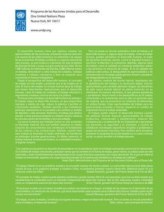 Programa de las Naciones Unidas para el Desarrollo
One United Nations Plaza
Nueva York, NY 10017
www.undp.org
El desarrollo humano tiene por objetivo ampliar las
oportunidades de las personas, prestando especial atención
a la riqueza de las vidas humanas y no solamente a la riqueza
de las economías. El trabajo constituye un aspecto esencial de
este proceso, ya que involucra a personas de todo el planeta
de diversas formas y ocupa una gran parte de sus vidas. De los
7.300 millones de habitantes del planeta, 3.200 millones tienen
un empleo, otros llevan a cabo trabajo de cuidados, trabajos
creativos o trabajos voluntarios o bien se preparan para
convertirse en futuros trabajadores.
Desde la perspectiva del desarrollo humano, el concepto
de trabajo es más amplio y profundo que el de empleo por sí
solo. El marco del empleo no incluye muchos tipos de trabajo
que tienen importantes implicaciones para el desarrollo
humano, como el trabajo de cuidados, el trabajo voluntario y
expresiones creativas como la escritura o la pintura.
El vínculo entre el trabajo y el desarrollo humano es sinérgico.
El trabajo mejora el desarrollo humano, ya que proporciona
ingresos y medios de vida, reduce la pobreza y permite un
crecimiento equitativo. También permite a los ciudadanos
participar plenamente en la sociedad y les confiere un sentido
de dignidad y valía personal. Asimismo, el trabajo que implica
atender a otras personas fomenta la cohesión social y refuerza
los vínculos dentro de las familias y las comunidades.
Los seres humanos que trabajan juntos no solo aumentan
su bienestar material, sino que también atesoran un amplio
conjunto de conocimientos que constituyen el fundamento
de las culturas y las civilizaciones. Además, cuando todo
este trabajo es favorable al medio ambiente, los beneficios
se prolongan durante generaciones. En última instancia, el
trabajo fomenta el potencial humano, la creatividad humana y
el espíritu humano.
Pero no existe un vínculo automático entre el trabajo y el
desarrollo humano, y algunos tipos de trabajo, como el trabajo
forzoso, pueden perjudicar el desarrollo humano, al violar
los derechos humanos, atentar contra la dignidad humana y
sacrificar la libertad y la autonomía. Además, algunos tipos
de trabajo, como el realizado en industrias peligrosas, ponen
a las personas en situación de riesgo. Si no se adoptan las
políticas adecuadas, la desigualdad de oportunidades y de
remuneración en el trabajo puede generar división y perpetuar
las desigualdades en la sociedad.
Los rápidos cambios del mundo laboral, impulsados por
la globalización del trabajo y la revolución digital, ofrecen
oportunidades, pero también plantean riesgos. Los beneficios
de este nuevo mundo laboral en plena evolución no se
distribuyen de manera equitativa, lo que genera ganadores
y perdedores. Hacer frente a los desequilibrios en el trabajo
remunerado y no remunerado será un reto, en particular para
las mujeres, que se encuentran en situación de desventaja
en ambos frentes. Crear oportunidades de trabajo para las
generaciones actuales y futuras requerirá un cambio de
orientación hacia el trabajo sostenible.
El trabajo puede mejorar el desarrollo humano cuando
las políticas ofrecen mayores oportunidades de trabajo
productivo, remunerado y satisfactorio, mejoran las
competencias y el potencial de los trabajadores y garantizan
sus derechos, su seguridad y su bienestar, y cuando se
establecen estrategias específicas dirigidas a problemas y
grupos de personas concretos. Pero también sería necesario
promover un programa de acción basado en un nuevo contrato
social, un pacto mundial y el trabajo decente.
“Las mujeres se encuentran en situación de desventaja en el mundo laboral, tanto en el trabajo remunerado como en el no remunerado.
En el ámbito del trabajo remunerado, participan menos que los hombres en la fuerza de trabajo, ganan menos, su trabajo suele ser más
vulnerable, y están insuficientemente representadas en los cargos directivos superiores y los cargos decisorios. Por lo que se refiere al
trabajo no remunerado, soportan una carga desproporcionada de los quehaceres domésticos y el trabajo de cuidados”.
 Helen Clark, Administradora del Programa de las Naciones Unidas para el Desarrollo
“El trabajo infantil no es un problema aislado y no se puede resolver de manera aislada. La comunidad internacional debe darse
cuenta de que, si no podemos proteger a nuestros niños, no podremos proteger nuestro desarrollo. Debemos poner fin a la
violencia contra los niños”. Kailash Satyarthi, ganador del Premio Nobel de la Paz de 2014
“El concepto de trabajo creativo puede plantear problemas y puede resultar difícil de conceptualizar, pero eso no debe impedir que
consideremos la creatividad como un indicador fundamental del desarrollo humano. Hoy en día, valoramos nuestra creatividad
como un componente esencial del desarrollo humano”.  Orhan Pamuk, ganador del Premio Nobel de Literatura de 2006
“Al igual que sucede con el trabajo invisible que realizan las mujeres en el hogar, el trabajo de las mujeres en el desarrollo de las
comunidades y la resolución de conflictos, que tiene importantes repercusiones para el desarrollo humano, también suele recibir
escaso reconocimiento”. Leymah Gbowee, ganadora del Premio Nobel de la Paz de 2011
“El trabajo, no solo el empleo, contribuye al progreso humano y mejora el desarrollo humano. Pero no existe un vínculo automático
entre el trabajo y el desarrollo humano”.  Selim Jahan, autor principal del Informe
 