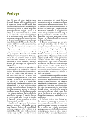 Prólogo
Hace 25  años, el primer Informe sobre
Desarrollo Humano, publicado en 1990, partió
de una premisa simple: que el desarrollo tiene
por objetivo ampliar las oportunidades de las
personas, centrándose de manera general en
la riqueza de las vidas humanas y no solo en la
riqueza de las economías. El trabajo es uno de
los pilares en los que se asientan tanto la riqueza
de las economías como la riqueza de las vidas
humanas, pero en general se ha concebido más
en términos económicos que en términos de
desarrollo humano. El Informe sobre Desarrollo
Humano de 2015 va más allá de esa convención,
al vincular directamente el trabajo con la
riqueza de las vidas humanas.
El presente Informe arranca con una
pregunta fundamental: ¿cómo puede el
trabajo mejorar e desarrollo humano? El
Informe adopta una visión amplia del trabajo,
pues va más allá del empleo y tiene en cuenta
actividades como el trabajo de cuidados no
remunerado, el trabajo voluntario y el trabajo
creativo, que contribuyen a la riqueza de las
vidas humanas.
ElInformeponederelievelosextraordinarios
progresos logrados en el ámbito del desarrollo
humano durante el último cuarto de siglo.
Hoy en día, la población es más longeva, hay
más niños y niñas que van a la escuela, y un
mayor número de personas tiene acceso a agua
limpia y a un sistema de saneamiento básico.
Los ingresos per  cápita en el mundo han
aumentado y la pobreza ha disminuido, lo que
se ha traducido en un mejor nivel de vida para
una gran parte de la población. La revolución
digital ha conectado a personas de diferentes
sociedades y países. El trabajo ha contribuido
a este progreso mediante el desarrollo de las
capacidades humanas. El trabajo decente
ha proporcionado a las personas un sentido
de dignidad y la oportunidad de participar
plenamente en la sociedad.
Sigue habiendo importantes desafíos, desde
la pobreza persistente y la desigualdad opresiva
hasta el cambio climático y la sostenibilidad
ambiental en general o los conflictos y la
inestabilidad. Todos estos problemas crean
barreras que impiden que las personas
participen plenamente en el trabajo decente, y,
como consecuencia, se sigue desaprovechando
un vasto potencial humano, situación que afecta
de manera especial a los jóvenes, las mujeres, las
personas con discapacidad y otras personas que
puedan estar marginadas. El Informe sostiene
que, si se aprovechara el potencial de todas las
personas mediante las estrategias adecuadas y
las políticas correctas, se aceleraría el progreso
humano y se reducirían los déficits en materia
de desarrollo humano.
El Informe nos recuerda que no existe
un vínculo automático entre el trabajo y el
desarrollo humano. La calidad del trabajo es
una dimensión importante para lograr que
el trabajo mejore el desarrollo humano. Sin
embargo, problemas como la discriminación y
la violencia impiden que se establezcan vínculos
positivos entre el trabajo y el desarrollo humano.
Algunos tipos de trabajos socavan gravemente el
desarrollo humano, como el trabajo infantil, el
trabajo forzoso y el que realizan los trabajadores
víctimas de la trata, todos los cuales constituyen
graves violaciones de los derechos humanos.
En muchos casos, las personas que trabajan en
condiciones peligrosas se enfrentan a graves
riesgos de abuso, inseguridad y pérdida de
libertad y autonomía.
Urge abordar todos estos problemas, máxime
teniendo en cuenta que el mundo del trabajo,
impulsado por la globalización y la revolución
tecnológica, está cambiando a gran velocidad.
La globalización ha generado ganancias para
unos y pérdidas para otros. La revolución digital
ha creado nuevas oportunidades, pero también
ha dado origen a nuevos desafíos, como los
contratos irregulares y el trabajo a corto plazo,
que se distribuyen de forma asimétrica entre
los trabajadores altamente cualificados y los no
cualificados.
El Informe sostiene con firmeza que
las mujeres se encuentran en situación de
desventaja en el mundo laboral, tanto en el
trabajo remunerado como en el no remunerado.
En el ámbito del trabajo remunerado,
participan menos que los hombres en la fuerza
de trabajo, ganan menos, su trabajo suele ser
más vulnerable, y están insuficientemente
Panorama general | iii
 