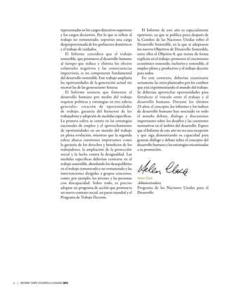 representadas en los cargos directivos superiores
y los cargos decisorios. Por lo que se refiere al
trabajo no remunerado, soportan una carga
desproporcionada de los quehaceres domésticos
y el trabajo de cuidados.
El Informe considera que el trabajo
sostenible, que promueve el desarrollo humano
al tiempo que reduce y elimina los efectos
colaterales negativos y las consecuencias
imprevistas, es un componente fundamental
del desarrollo sostenible. Este trabajo ampliaría
las oportunidades de la generación actual sin
socavar las de las generaciones futuras.
El Informe sostiene que fomentar el
desarrollo humano por medio del trabajo
requiere políticas y estrategias en tres esferas
generales: creación de oportunidades
de trabajo, garantía del bienestar de los
trabajadores y adopción de medidas específicas.
La primera esfera se centra en las estrategias
nacionales de empleo y el aprovechamiento
de oportunidades en un mundo del trabajo
en plena evolución, mientras que la segunda
esfera abarca cuestiones importantes como
la garantía de los derechos y beneficios de los
trabajadores, la ampliación de la protección
social y la lucha contra la desigualdad. Las
medidas específicas deberían centrarse en el
trabajo sostenible, abordando los desequilibrios
en el trabajo remunerado y no remunerado y las
intervenciones dirigidas a grupos concretos,
como, por ejemplo, los jóvenes y las personas
con discapacidad. Sobre todo, es preciso
adoptar un programa de acción que promueva
un nuevo contrato social, un pacto mundial y el
Programa de Trabajo Decente.
El Informe de este año es especialmente
oportuno, ya que se publica poco después de
la Cumbre de las Naciones Unidas sobre el
Desarrollo Sostenible, en la que se adoptaron
los nuevos Objetivos de Desarrollo Sostenible,
entre ellos el Objetivo 8, que insiste de forma
explícita en el trabajo: promover el crecimiento
económico sostenido, inclusivo y sostenible, el
empleo pleno y productivo y el trabajo decente
para todos.
En este contexto, deberían examinarse
seriamente las retos planteados por los cambios
que está experimentando el mundo del trabajo.
Se deberían aprovechar oportunidades para
fortalecer el vínculo entre el trabajo y el
desarrollo humano. Durante los últimos
25 años, el concepto, los informes y los índices
de desarrollo humano han suscitado en todo
el mundo debate, diálogo y discusiones
importantes sobre los desafíos y las cuestiones
normativas en el ámbito del desarrollo. Espero
que el Informe de este año no sea una excepción
y que siga demostrando su capacidad para
generar diálogo y debate sobre el concepto del
desarrollo humano y las estrategias encaminadas
a su promoción.
Helen Clark
Administradora
Programa de las Naciones Unidas para el
Desarrollo
iv | INFORME SOBRE DESARROLLO HUMANO 2015
 
