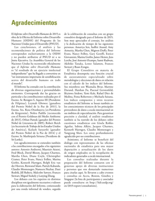 Agradecimientos
El Informe sobre Desarrollo Humano de 2015 es
obra de la Oficina del Informe sobre Desarrollo
Humano (OIDH) del Programa de las
Naciones Unidas para el Desarrollo (PNUD).
Las conclusiones, el análisis y las
recomendaciones de política del Informe
corresponden exclusivamente a la OIDH
y no pueden atribuirse al PNUD ni a su
Junta Ejecutiva. La Asamblea General de las
Naciones Unidas ha reconocido oficialmente
que el Informe sobre Desarrollo Humano
es “el resultado de un ejercicio intelectual
independiente” que ha llegado a convertirse en
“un instrumento importante de sensibilización
acerca del desarrollo humano en todo
el mundo”.
El Informe ha contado con la contribución
de diversas organizaciones y personalidades
eminentes. Corresponde dar las gracias en
particular a las contribuciones realizadas por el
Excmo. Sr. Benigno S. Aquino III (Presidente
de Filipinas), Leymah Gbowee (ganadora
del Premio Nobel de la Paz de 2011), la
Excma. Sra. Roza Otunbayeva (ex-Presidenta
de Kirguistán), Nohra Padilla (reconocida
con el Premio Goldman del Medio Ambiente
de 2013), Orhan Pamuk (ganador del Premio
Nobel de Literatura de 2005), Robert Reich
(ex-Secretario de Trabajo de los Estados Unidos
de América), Kailash Satyarthi (ganador
del Premio Nobel de la Paz de 2014) y el
Excmo. Sr. Maithripala Sirisena (Presidente de
Sri Lanka).
Los agradecimientos se extienden también
a las contribuciones encargadas a los siguientes
autores: Antonio Andreoni, Maurizio Atzeni,
Fred Block, David Bloom, Jacques Charmes,
Martha Chen, Diane Coyle, Christopher
Cramer, Peter Evans, Nancy Folbre, Marina
Gorbis, Kenneth Harttgen, Rolph Eric van
der Hoeven, Rizwanul Islam, Patrick Kabanda,
Claudio Montenegro, Nameera Nuzhat, Dani
Rodrik, Jill Rubery, Malcolm Sawyer, Frances
Stewart, Miguel Szekely y Lanying Zhang.
Los debates con los expertos en distintas
disciplinas son igualmente necesarios y valiosos
para la elaboración del Informe, comenzando
por una ronda informal de sondeo, seguida
de la celebración de consultas con un grupo
consultivo designado para el Informe de 2015.
Son muy apreciados el consejo, los análisis
y la dedicación de tiempo de las siguientes
personas: Amartya Sen, Sudhir Anand, Amy
Armenia, Martha Chen, Mignon Duffy, Peter
Evans, Nancy Folbre, Gary Gereffi, Enrico
Giovannini, Marina Gorbis, James Heintz, Jens
Lerche, José Antonio Ocampo, Samir Radwan,
Akihiko Tanaka, Lester Salamon, Frances
Stewart y Ruan Zongze.
El Grupo Consultivo en materia de
Estadística desempeña una función crucial
de asesoramiento especializado sobre
metodologías y elecciones de datos en relación
con el cálculo de los índices del Informe.
Sus miembros son Wasmalia Bivar, Martine
Durand, Haishan Fu, Pascual Gerstenfeld,
Ifeyinwa Isiekwe, Yemi Kale, Rafael Díez de
Medina, Fiona Robertson y Michaela Saisana.
Los índices compuestos y otros recursos
estadísticos del Informe se basan también en
los conocimientos técnicos de los principales
proveedores de datos a escala internacional en
sus ámbitos de especialización. Para garantizar
precisión y claridad, el análisis estadístico
también se ha nutrido de los debates sobre
cuestiones estadísticas con Gisela Robles
Aguilar, Sabina Alkire, Jacques Charmes,
Kenneth Harttgen, Claudio Montenegro y
Yangyang Shen. Les estoy profundamente
agradecido por sus contribuciones.
Asimismo, el Informe se benefició del
diálogo con representantes de las oficinas
nacionales de estadística para una mayor
depuración y actualización de los datos
de origen empleados en la recopilación de
indicadores generados a escala internacional.
Las consultas realizadas durante la
preparación del Informe contaron con el
generoso apoyo de diversas instituciones
y personas que son demasiado numerosas
para citarlas aquí. Se llevaron a cabo eventos
y consultas en Accra, Boston, Ginebra y
Singapur (la lista de participantes y asociados
puede consultarse en http://hdr.undp.org/
en/2015-report/consultations).
Panorama general | v
 