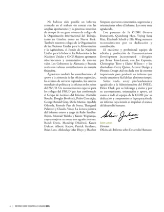 No hubiese sido posible un Informe
centrado en el trabajo sin contar con las
amplias aportaciones y la generosa inversión
de tiempo de un gran número de colegas de
la Organización Internacional del Trabajo,
tanto en Ginebra como en Nueva York.
También nuestros colegas de la Organización
de las Naciones Unidas para la Alimentación
y la Agricultura, el Fondo de las Naciones
Unidas para la Infancia, los Voluntarios de las
Naciones Unidas y ONU-Mujeres aportaron
observaciones y comentarios de enorme
valor. Los Gobiernos de Alemania y Francia
realizaron valiosas contribuciones en materia
financiera.
Agradezco también las contribuciones, el
apoyo y la asistencia de las oficinas regionales,
los centros de servicio regionales, los centros
mundiales de políticas y las oficinas en los países
del PNUD. Un reconocimiento especial para
los colegas del PNUD que han conformado
el Grupo de Lectores del Informe: Nathalie
Bouche, Douglas Broderick, Pedro Conceição,
George Ronald Gray, Sheila Marnie, Ayodele
Odusola, Romulo Paes de Sousa, Thangavel
Palanivel y Claudia Vinay. La lectura política
del Informe estuvo a cargo de Ruby Sandhu-
Rojon, Mourad Wahba y Kanni Wignaraja,
cuyo consejo se reconoce con agradecimiento.
Randi Davis, Mandeep Dhaliwal, Karen
Dukess, Alberic Kacou, Patrick Keuleers,
Brian Lutz, Abdoulaye Mar Dieye y Heather
Simpson aportaron comentarios, sugerencias y
orientaciones sobre el Informe. Les estoy muy
agradecido.
Los pasantes de la OIDH Geneva
Damayanti, Qiansheng Hou, Yiying Sana
Riaz, Elizabeth Scheib y Elle Wang merecen
reconocimiento por su dedicación y
contribución.
El excelente y profesional equipo de
edición y producción de Communications
Development Incorporated —dirigido
por Bruce Ross-Larson, con Joe Caponio,
Christopher Trott y Elaine Wilson— y los
diseñadores Gerry Quinn, Accurat Design y
Phoenix Design Aid sin duda son de enorme
importancia para producir un informe que
resulte atractivo y fácil de leer al mismo tiempo.
Sobre todo, estoy profundamente
agradecido a la Administradora del PNUD,
Helen Clark, por su liderazgo y visión y por
su asesoramiento, orientación y apoyo, así
como a todo el equipo de la OIDH por su
dedicación y compromiso en la preparación de
un informe cuya misión es impulsar el avance
del desarrollo humano.
Selim Jahan
Director
Oficina del Informe sobre Desarrollo Humano
vi | INFORME SOBRE DESARROLLO HUMANO 2015
 