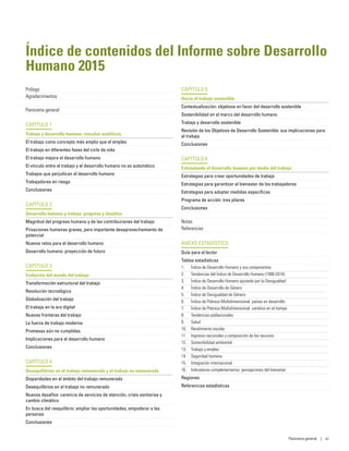 Índice de contenidos del Informe sobre Desarrollo
Humano 2015
Prólogo
Agradecimientos
Panorama general
CAPÍTULO 1
Trabajo y desarrollo humano: vínculos analíticos
El trabajo como concepto más amplio que el empleo
El trabajo en diferentes fases del ciclo de vida
El trabajo mejora el desarrollo humano
El vínculo entre el trabajo y el desarrollo humano no es automático
Trabajos que perjudican el desarrollo humano
Trabajadores en riesgo
Conclusiones
CAPÍTULO 2
Desarrollo humano y trabajo: progreso y desafíos
Magnitud del progreso humano y de las contribuciones del trabajo
Privaciones humanas graves, pero importante desaprovechamiento de
potencial
Nuevos retos para el desarrollo humano
Desarrollo humano: proyección de futuro
CAPÍTULO 3
Evolución del mundo del trabajo
Transformación estructural del trabajo
Revolución tecnológica
Globalización del trabajo
El trabajo en la era digital
Nuevas fronteras del trabajo
La fuerza de trabajo moderna
Promesas aún no cumplidas
Implicaciones para el desarrollo humano
Conclusiones
CAPÍTULO 4
Desequilibrios en el trabajo remunerado y el trabajo no remunerado
Disparidades en el ámbito del trabajo remunerado
Desequilibrios en el trabajo no remunerado
Nuevos desafíos: carencia de servicios de atención, crisis sanitarias y
cambio climático
En busca del reequilibrio: ampliar las oportunidades, empoderar a las
personas
Conclusiones
CAPÍTULO 5
Hacia el trabajo sostenible
Contextualización: objetivos en favor del desarrollo sostenible
Sostenibilidad en el marco del desarrollo humano
Trabajo y desarrollo sostenible
Revisión de los Objetivos de Desarrollo Sostenible: sus implicaciones para
el trabajo
Conclusiones
CAPÍTULO 6
Estimulando el desarrollo humano por medio del trabajo
Estrategias para crear oportunidades de trabajo
Estrategias para garantizar el bienestar de los trabajadores
Estrategias para adoptar medidas específicas
Programa de acción: tres pilares
Conclusiones
Notas
Referencias
ANEXO ESTADÍSTICO
Guía para el lector
Tablas estadísticas
1.	 Índice de Desarrollo Humano y sus componentes
2.	 Tendencias del Índice de Desarrollo Humano (1990-2014)
3.	 Índice de Desarrollo Humano ajustado por la Desigualdad
4.	 Índice de Desarrollo de Género
5.	 Índice de Desigualdad de Género
6.	 Índice de Pobreza Multidimensional: países en desarrollo
7.	 Índice de Pobreza Multidimensional: cambios en el tiempo
8.	 Tendencias poblacionales
9.	 Salud
10.	 Rendimiento escolar
11.	 Ingresos nacionales y composición de los recursos
12.	 Sostenibilidad ambiental
13.	 Trabajo y empleo
14.	 Seguridad humana
15.	 Integración internacional
16.	 Indicadores complementarios: percepciones del bienestar
Regiones
Referencias estadísticas
Panorama general | vii
 