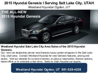 2015 Hyundai Genesis l Serving Salt Lake City, UTAH
Westland Hyundai Ogden, UT
Westland Hyundai Sale Lake City Area Sales of the 2015 Hyundai
Genesis.
Our new car dealership serves new Genesis luxury sedan shoppers in the Salt Lake
City, Utah area. Contact Westland Hyundai for new Genesis features, pricing and
specs. Visit our website for current inventory, to place a reservation, finance options,
lease offers or to schedule a test drive. Sales to Utah Hyundai car buyers.
Westland Hyundai Ogden, UT 801-528-4238
 