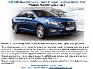 NEW 2015 Hyundai Sonata! Sales to Logan, Layton & Ogden, Utah
Westland Hyundai - Ogden, Utah !
Internet Sales: 801-528-4238 or www.westlandhyundai.com
Request a Quote and Specials on the 2015 Hyundai Sonata from Ogden to Logan, Utah
!
The previous generation of the Hyundai Sonata was the vehicle that brought the Hyundai make from a good
value to a truly impressive vehicle that still remained a top value. The 2015 Hyundai Sonata continues this
trend with a new design to give you even more of the head turning looks that may have attracted you to the
model in the ﬁrst place. The 2015 Hyundai Sonata also oﬀers a bit more space for the passengers as well.
This is thanks to a larger vehicle body all around. The 2015 Hyundai Sonata is both wider and longer than
previous generations and ups the interior space an extra 2 cubic feet. 

!
Request more information, current specials, lease oﬀers or ﬁnance options! Sales from Ogden to Layton
and Logan, UT.

!
Westland Hyundai Ogden, Utah
 