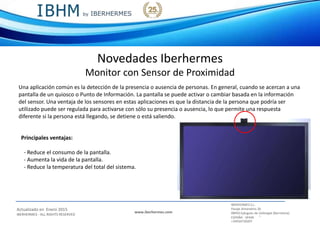 IBERHERMES S.L.
Actualizado en Enero 2015
IBERHERMES - ALL RIGHTS RESERVED
www.iberhermes.com
Pasaje Almendros 26
08950 Eplugues de Llobregat (Barcelona)
IESPAÑA - SPAIN
+34934730207
Novedades Iberhermes
Monitor con Sensor de Proximidad
Una aplicación común es la detección de la presencia o ausencia de personas. En general, cuando se acercan a una
pantalla de un quiosco o Punto de Información. La pantalla se puede activar o cambiar basada en la información
del sensor. Una ventaja de los sensores en estas aplicaciones es que la distancia de la persona que podría ser
utilizado puede ser regulada para activarse con sólo su presencia o ausencia, lo que permite una respuesta
diferente si la persona está llegando, se detiene o está saliendo.
Principales ventajas:
- Reduce el consumo de la pantalla.
- Aumenta la vida de la pantalla.
- Reduce la temperatura del total del sistema.
 