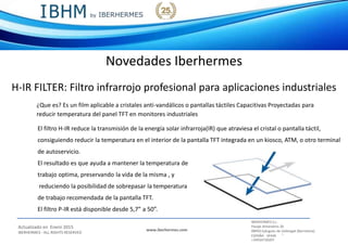IBERHERMES S.L.
Actualizado en Enero 2015
IBERHERMES - ALL RIGHTS RESERVED
www.iberhermes.com
Pasaje Almendros 26
08950 Eplugues de Llobregat (Barcelona)
IESPAÑA - SPAIN
+34934730207
Novedades Iberhermes
H-IR FILTER: Filtro infrarrojo profesional para aplicaciones industriales
¿Que es? Es un film aplicable a cristales anti-vandálicos o pantallas táctiles Capacitivas Proyectadas para
reducir temperatura del panel TFT en monitores industriales
El filtro H-IR reduce la transmisión de la energía solar infrarroja(IR) que atraviesa el cristal o pantalla táctil,
consiguiendo reducir la temperatura en el interior de la pantalla TFT integrada en un kiosco, ATM, o otro terminal
de autoservicio.
El resultado es que ayuda a mantener la temperatura de
trabajo optima, preservando la vida de la misma , y
reduciendo la posibilidad de sobrepasar la temperatura
de trabajo recomendada de la pantalla TFT.
El filtro P-IR está disponible desde 5,7” a 50”.
 