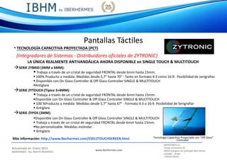 IBERHERMES S.L.
Actualizado en Enero 2015
IBERHERMES - ALL RIGHTS RESERVED
www.iberhermes.com
Pasaje Almendros 26
08950 Eplugues de Llobregat (Barcelona)
IESPAÑA - SPAIN
+34934730207
Pantallas Táctiles
• TECNOLOGÍA CAPACITIVA PROYECTADA (PCT)
(Integradores de Sistemas - Distribuidores oficiales de ZYTRONIC)
LA ÚNICA REALMENTE ANTIVANDÁLICA AHORA DISPONIBLE en SINGLE TOUCH & MULTITOUCH
SERIE ZYBRID (3MM a 6MM):
 Trabaja a través de un cristal de seguridad FRONTAL desde 6mm hasta 15mm.
 100% Producto a medida: Medidas desde 5,7” hasta 70” - Tanto en formato 4:3 como 16:9. Posibilidad de serigrafiar.
 Disponible con On Glass Controller & Off Glass Controller SINGLE & MULTITOUCH
Antiglare
SERIE ZYTOUCH (Típico 3+4MM):
 Trabaja a través de un cristal de seguridad FRONTAL desde 6mm hasta 15mm.
Disponible con On Glass Controller & Off Glass Controller SINGLE & MULTITOUCH
 100 %Producto a medida: Medidas desde 5,7” hasta 47” - Formato 4:3 o 16:9. Posibilidad de Serigrafiar
 Antiglare
SERIE ZYPOS (3MM):
Disponible con On Glass Controller & Off Glass Controller SINGLE & MULTITOUCH
 Trabaja a través de un cristal de seguridad FRONTAL desde 6mm hasta 15mm.
No personalizable. Medidas estándar.
 Antiglare
Tecnología Capacitiva Proyectada con “Off Glass”Más información: http://www.iberhermes.com/ES012TOUCHSCREEN.html Controller
 