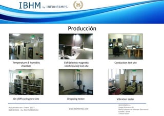 IBERHERMES S.L.
Actualizado en Enero 2015
IBERHERMES - ALL RIGHTS RESERVED
www.iberhermes.com
Pasaje Almendros 26
08950 Eplugues de Llobregat (Barcelona)
IESPAÑA - SPAIN
+34934730207
Producción
EMI (electro-magnetic
inteferences) test site
Vibration tester
Temperature & humidity
chamber
Conduction test site
Dropping testerOn /Off cycling test site
 