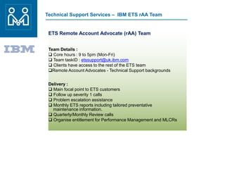 Technical Support Services – IBM ETS rAA Team
ETS Remote Account Advocate (rAA) Team
Team Details :
 Core hours : 9 to 5pm (Mon-Fri)
 Team taskID : etssupport@uk.ibm.com
 Clients have access to the rest of the ETS team
Remote Account Advocates - Technical Support backgrounds
Delivery :
 Main focal point to ETS customers
 Follow up severity 1 calls
 Problem escalation assistance
 Monthly ETS reports including tailored preventative
maintenance information.
 Quarterly/Monthly Review calls
 Organise entitlement for Performance Management and MLCRs
 