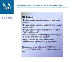 Technical Support Services – ETS - Solution for you?
ETS Spotters :
Do you require an enhancement to your base
support?
Do you require a quicker response time on your
critical calls?
Do you require a main focal point of contact in
Technical Support?
Would you like to bridge the gap between your
Software and Hardware support?
Do you require the latest preventative
maintenance against your given platform?
If the answer to any of these is "YES" then
Enhanced Technical Support is the solution for
you.
 