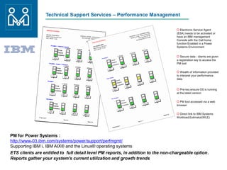 Technical Support Services – Performance Management
PM for Power Systems :
http://www-03.ibm.com/systems/power/support/perfmgmt/
Supporting IBM i, IBM AIX® and the Linux® operating systems
ETS clients are entitled to full detail level PM reports, in addition to the non-chargeable option.
Reports gather your system's current utilization and growth trends
O Electronic Service Agent
(ESA) needs to be activated or
have an IBM management
Console with the Call home
function Enabled in a Power
Systems Environment
O Secure data - clients are given
a registration key to access the
PM tool
O Wealth of information provided
to interpret your performance
data
O Pre-req ensure OS is running
at the latest version
O PM tool accessed via a web
browser
O Direct link to IBM Systems
Workload Estimator(WLE)
 