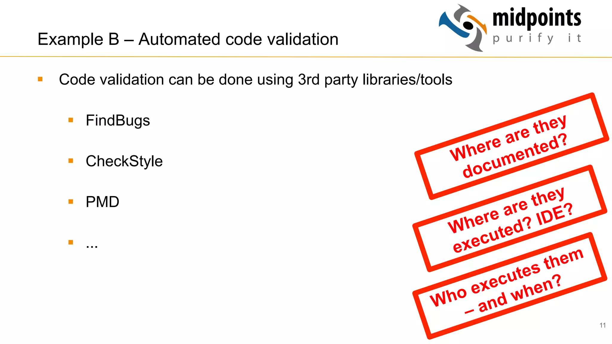11
Example B – Automated code validation
§  Code validation can be done using 3rd party libraries/tools
§  FindBugs
§  CheckStyle
§  PMD
§  ...
Who executes them
– and when?
Where are they
executed? IDE?
Where are they
documented?
 