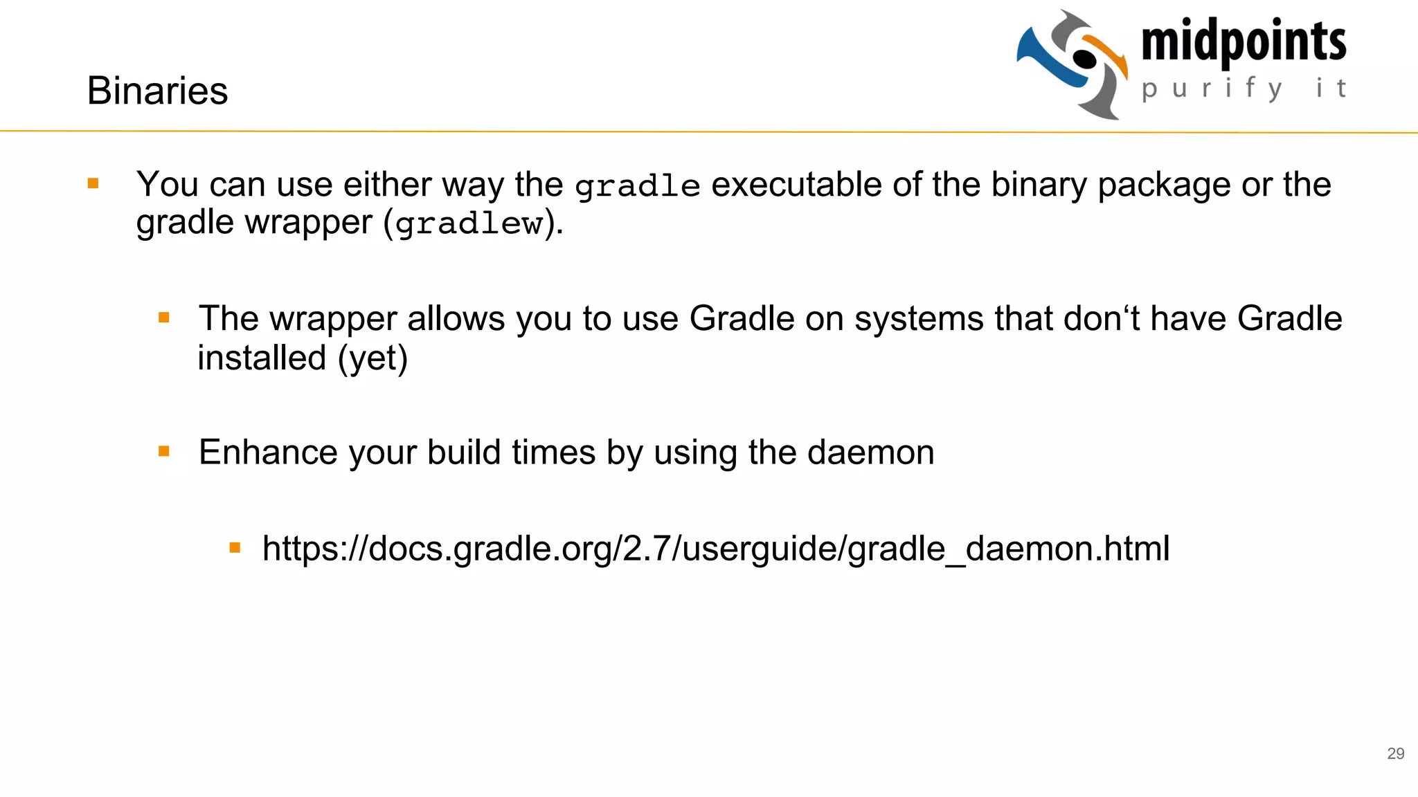 29
Binaries
§  You can use either way the gradle executable of the binary package or the
gradle wrapper (gradlew).
§  The wrapper allows you to use Gradle on systems that don‘t have Gradle
installed (yet)
§  Enhance your build times by using the daemon
§  https://docs.gradle.org/2.7/userguide/gradle_daemon.html
 