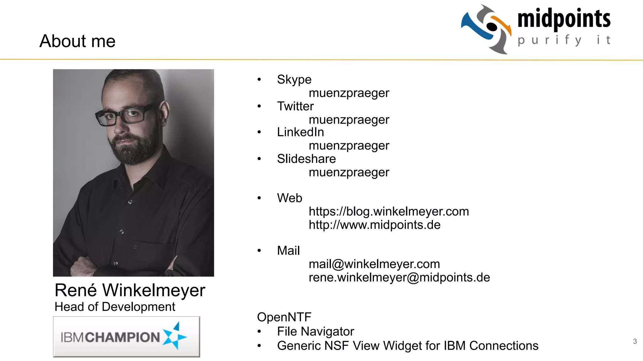 3
•  Skype
muenzpraeger
•  Twitter
muenzpraeger
•  LinkedIn
muenzpraeger
•  Slideshare
muenzpraeger
•  Web
https://blog.winkelmeyer.com
http://www.midpoints.de
•  Mail
mail@winkelmeyer.com
rene.winkelmeyer@midpoints.de
OpenNTF
•  File Navigator
•  Generic NSF View Widget for IBM Connections
About me
René Winkelmeyer
Head of Development
 