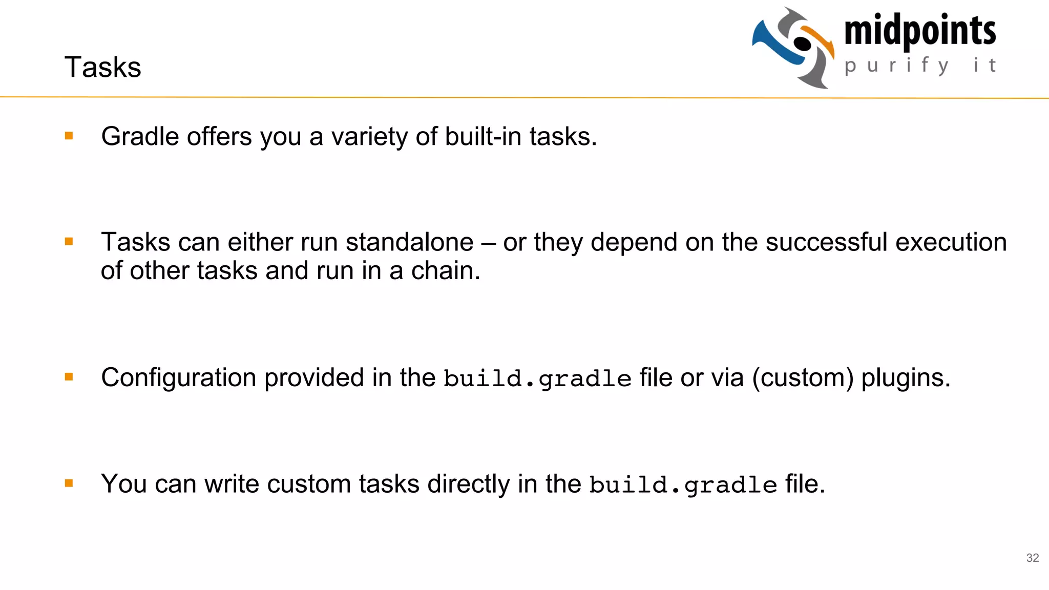 32
Tasks
§  Gradle offers you a variety of built-in tasks.
§  Tasks can either run standalone – or they depend on the successful execution
of other tasks and run in a chain.
§  Configuration provided in the build.gradle file or via (custom) plugins.
§  You can write custom tasks directly in the build.gradle file.
 