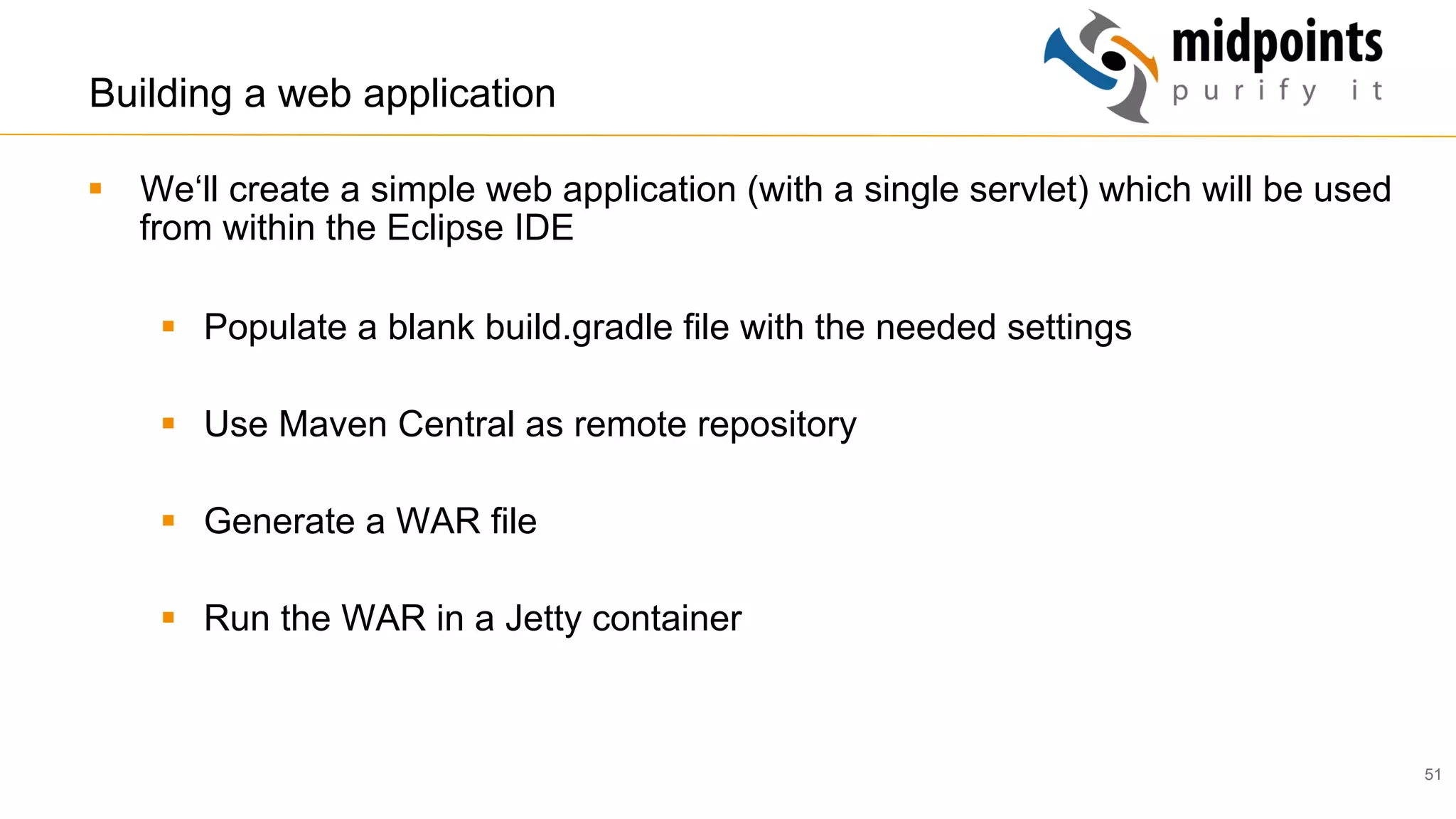 51
Building a web application
§  We‘ll create a simple web application (with a single servlet) which will be used
from within the Eclipse IDE
§  Populate a blank build.gradle file with the needed settings
§  Use Maven Central as remote repository
§  Generate a WAR file
§  Run the WAR in a Jetty container
 