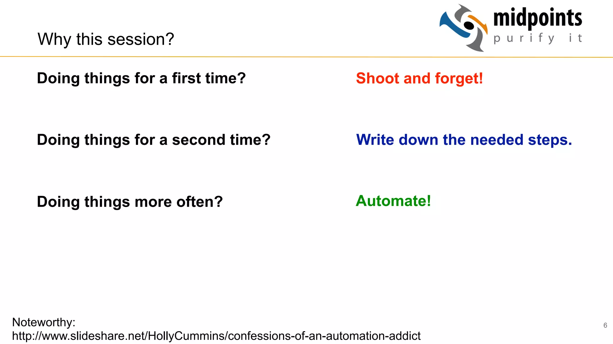 6
Why this session?
Doing things for a first time?
Doing things for a second time?
Doing things more often?
Noteworthy:
http://www.slideshare.net/HollyCummins/confessions-of-an-automation-addict
Shoot and forget!
Write down the needed steps.
Automate!
 