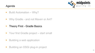 24
Agenda
§  Build Automation – Why?
§  Why Gradle - and not Maven or Ant?
§  Theory First - Gradle Basics
§  Your first Gradle project – start small
§  Building a web application
§  Building an OSGi plug-in project
 