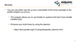 29
Binaries
§  You can use either way the gradle executable of the binary package or the
gradle wrapper (gradlew).
§  The wrapper allows you to use Gradle on systems that don‘t have Gradle
installed (yet)
§  Enhance your build times by using the daemon
§  https://docs.gradle.org/2.7/userguide/gradle_daemon.html
 