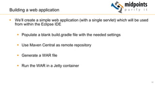 51
Building a web application
§  We‘ll create a simple web application (with a single servlet) which will be used
from within the Eclipse IDE
§  Populate a blank build.gradle file with the needed settings
§  Use Maven Central as remote repository
§  Generate a WAR file
§  Run the WAR in a Jetty container
 