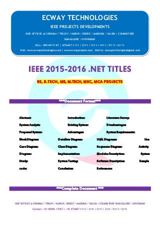 ECWAY TECHNOLOGIES
2015-16 IEEE Software | Embedded | Mechanical Projects Development
OUR OFFICES @ CHENNAI / TRICHY / KARUR / ERODE / MADURAI / SALEM / COIMBATORE /BANGALORE / HYDRABAD
Contact: +91 98949 17187 | +91 875487 1111 / 2111 / 3111 / 4111 / 5111 / 6111
IEEE 2015-2016 .NET TITLES
BE, B.TECH, ME, M.TECH, MSC, MCA PROJECTS
***Document Format***
Abstract: Introduction: Literature Survey:
SystemAnalysis: Existing System: Disadvantages:
Proposed System: Advantages: SystemRequirements:
Block Diagram: Dataflow Diagram: UML Diagrams: Use
Case Diagram: ClassDiagram: Sequence Diagram: Activity
Diagram: Implementation: ModulesDescription: System
Study: SystemTesting: Software Description: Sample
code: Conclusion: References:
***Complete Document ***
ECWAY TECHNOLOGIES
IEEE PROJECTS DEVELOPMENTS
OUR OFFICES @ CHENNAI / TRICHY / KARUR / ERODE / MADURAI / SALEM / COIMBATORE
BANGALORE / HYDRABAD
CELL: 9894917187 | 875487 1111 / 2111 / 3111 / 4111 / 5111 / 6111
Visit: www.ecwaytechnologies.com | www.ecwayprojects.com Mail to: ecwaytechnologies@gmail.com
 