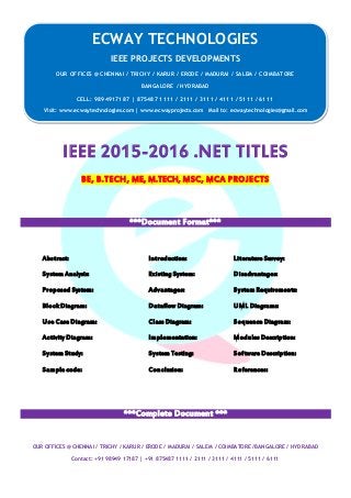 ECWAY TECHNOLOGIES
2015-16 IEEE Software | Embedded | Mechanical Projects Development
OUR OFFICES @ CHENNAI / TRICHY / KARUR / ERODE / MADURAI / SALEM / COIMBATORE /BANGALORE / HYDRABAD
Contact: +91 98949 17187 | +91 875487 1111 / 2111 / 3111 / 4111 / 5111 / 6111
IEEE 2015-2016 .NET TITLES
BE, B.TECH, ME, M.TECH, MSC, MCA PROJECTS
***Document Format***
Abstract: Introduction: Literature Survey:
System Analysis: Existing System: Disadvantages:
Proposed System: Advantages: System Requirements:
Block Diagram: Dataflow Diagram: UML Diagrams:
Use Case Diagram: Class Diagram: Sequence Diagram:
Activity Diagram: Implementation: Modules Description:
System Study: System Testing: Software Description:
Sample code: Conclusion: References:
***Complete Document ***
ECWAY TECHNOLOGIES
IEEE PROJECTS DEVELOPMENTS
OUR OFFICES @ CHENNAI / TRICHY / KARUR / ERODE / MADURAI / SALEM / COIMBATORE
BANGALORE / HYDRABAD
CELL: 9894917187 | 875487 1111 / 2111 / 3111 / 4111 / 5111 / 6111
Visit: www.ecwaytechnologies.com | www.ecwayprojects.com Mail to: ecwaytechnologies@gmail.com
 