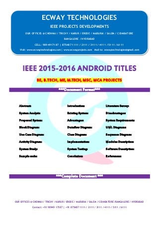 ECWAY TECHNOLOGIES
2015-16 IEEE Software | Embedded | Mechanical Projects Development
OUR OFFICES @ CHENNAI / TRICHY / KARUR / ERODE / MADURAI / SALEM / COIMBATORE /BANGALORE / HYDRABAD
Contact: +91 98949 17187 | +91 875487 1111 / 2111 / 3111 / 4111 / 5111 / 6111
IEEE 2015-2016 ANDROID TITLES
BE, B.TECH, ME, M.TECH, MSC, MCA PROJECTS
***Document Format***
Abstract: Introduction: Literature Survey:
System Analysis: Existing System: Disadvantages:
Proposed System: Advantages: System Requirements:
Block Diagram: Dataflow Diagram: UML Diagrams:
Use Case Diagram: Class Diagram: Sequence Diagram:
Activity Diagram: Implementation: Modules Description:
System Study: System Testing: Software Description:
Sample code: Conclusion: References:
***Complete Document ***
ECWAY TECHNOLOGIES
IEEE PROJECTS DEVELOPMENTS
OUR OFFICES @ CHENNAI / TRICHY / KARUR / ERODE / MADURAI / SALEM / COIMBATORE
BANGALORE / HYDRABAD
CELL: 9894917187 | 875487 1111 / 2111 / 3111 / 4111 / 5111 / 6111
Visit: www.ecwaytechnologies.com | www.ecwayprojects.com Mail to: ecwaytechnologies@gmail.com
 