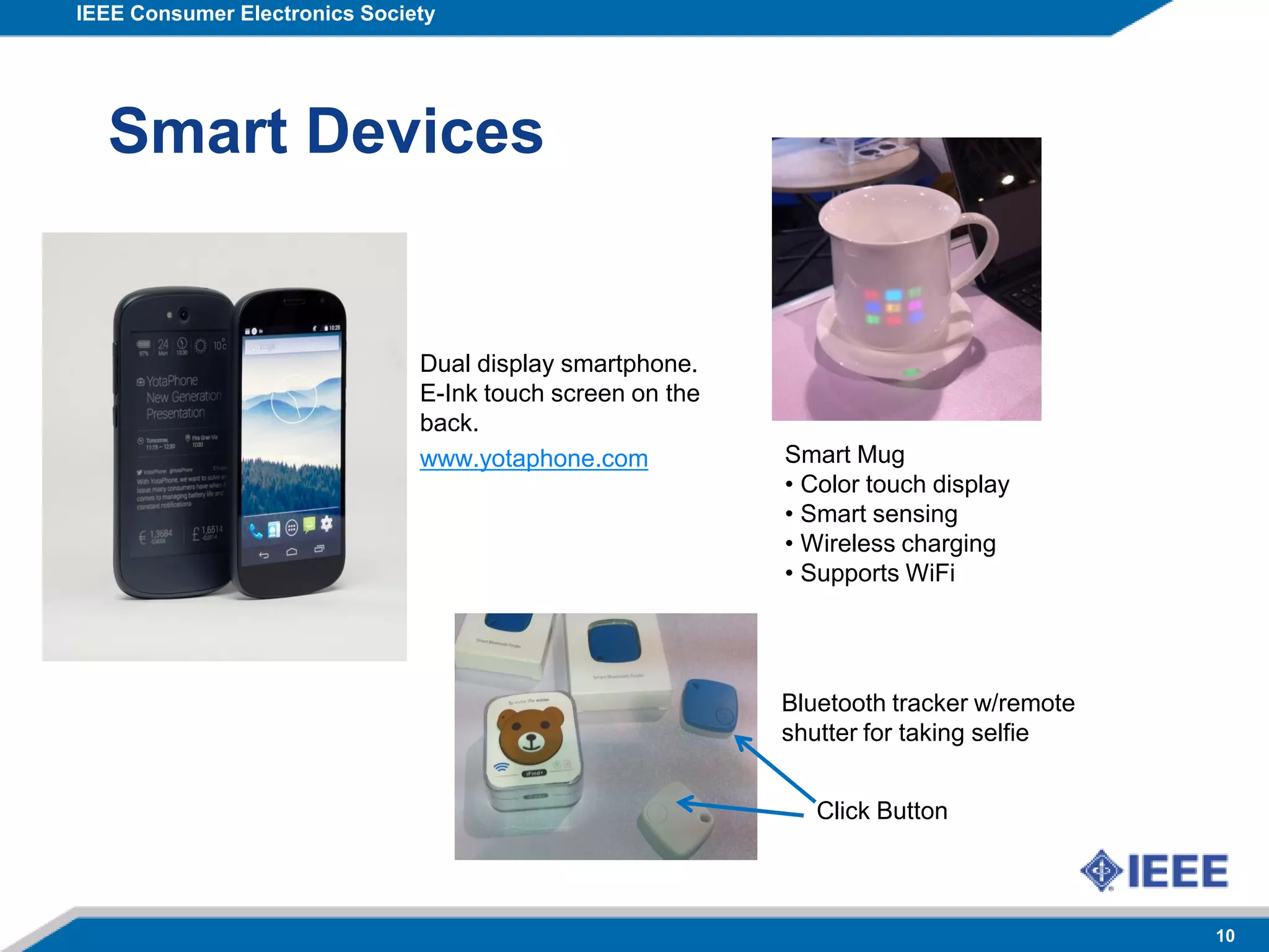 IEEE Consumer Electronics Society
10
Smart Devices
Smart Mug
• Color touch display
• Smart sensing
• Wireless charging
• Supports WiFi
Bluetooth tracker w/remote
shutter for taking selfie
Click Button
Dual display smartphone.
E-Ink touch screen on the
back.
www.yotaphone.com
 