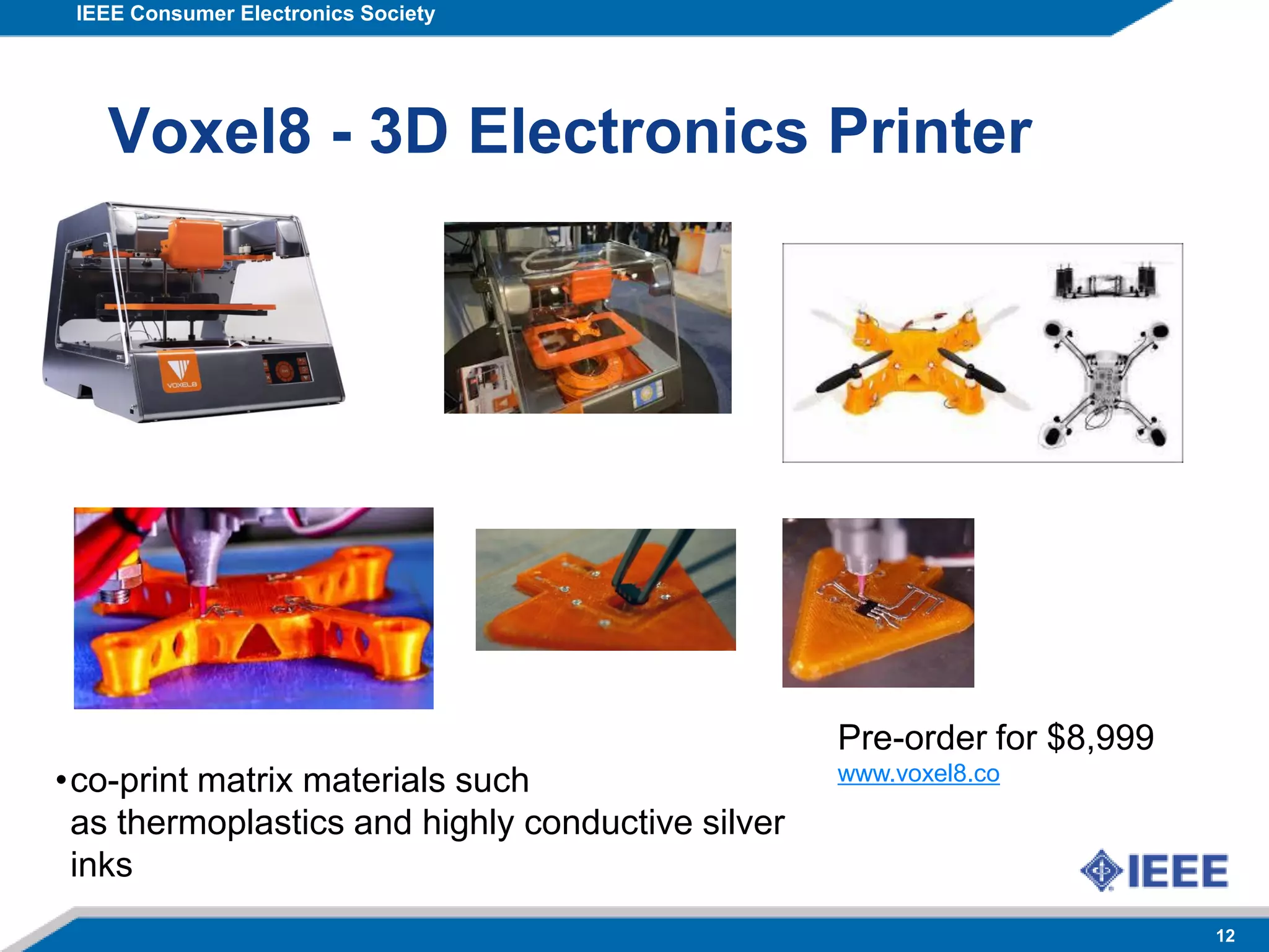 IEEE Consumer Electronics Society
12
Voxel8 - 3D Electronics Printer
Pre-order for $8,999
www.voxel8.co•co-print matrix materials such
as thermoplastics and highly conductive silver
inks
 