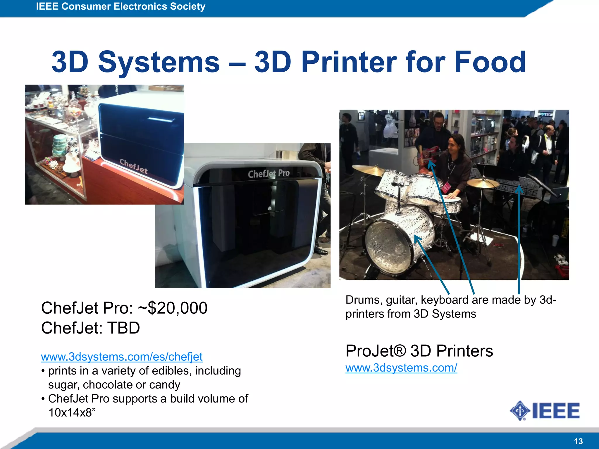 IEEE Consumer Electronics Society
13
3D Systems – 3D Printer for Food
Drums, guitar, keyboard are made by 3d-
printers from 3D Systems
ProJet® 3D Printers
www.3dsystems.com/
ChefJet Pro: ~$20,000
ChefJet: TBD
www.3dsystems.com/es/chefjet
• prints in a variety of edibles, including
sugar, chocolate or candy
• ChefJet Pro supports a build volume of
10x14x8”
 