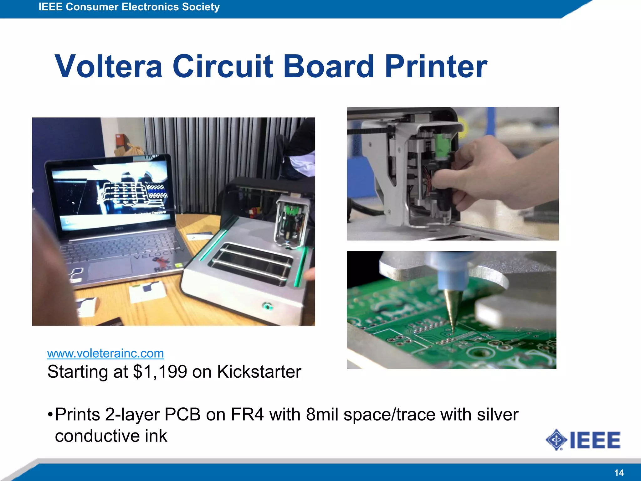 IEEE Consumer Electronics Society
14
Voltera Circuit Board Printer
www.voleterainc.com
Starting at $1,199 on Kickstarter
•Prints 2-layer PCB on FR4 with 8mil space/trace with silver
conductive ink
 