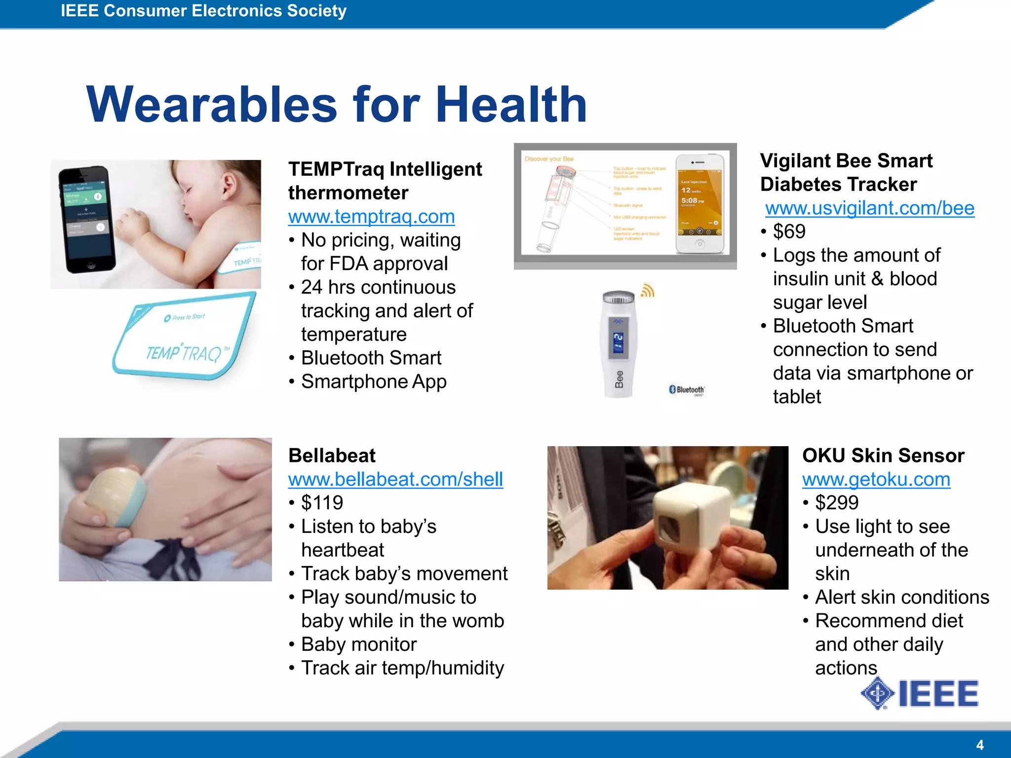 IEEE Consumer Electronics Society
4
Wearables for Health
OKU Skin Sensor
www.getoku.com
• $299
• Use light to see
underneath of the
skin
• Alert skin conditions
• Recommend diet
and other daily
actions
Vigilant Bee Smart
Diabetes Tracker
www.usvigilant.com/bee
• $69
• Logs the amount of
insulin unit & blood
sugar level
• Bluetooth Smart
connection to send
data via smartphone or
tablet
Bellabeat
www.bellabeat.com/shell
• $119
• Listen to baby’s
heartbeat
• Track baby’s movement
• Play sound/music to
baby while in the womb
• Baby monitor
• Track air temp/humidity
TEMPTraq Intelligent
thermometer
www.temptraq.com
• No pricing, waiting
for FDA approval
• 24 hrs continuous
tracking and alert of
temperature
• Bluetooth Smart
• Smartphone App
 