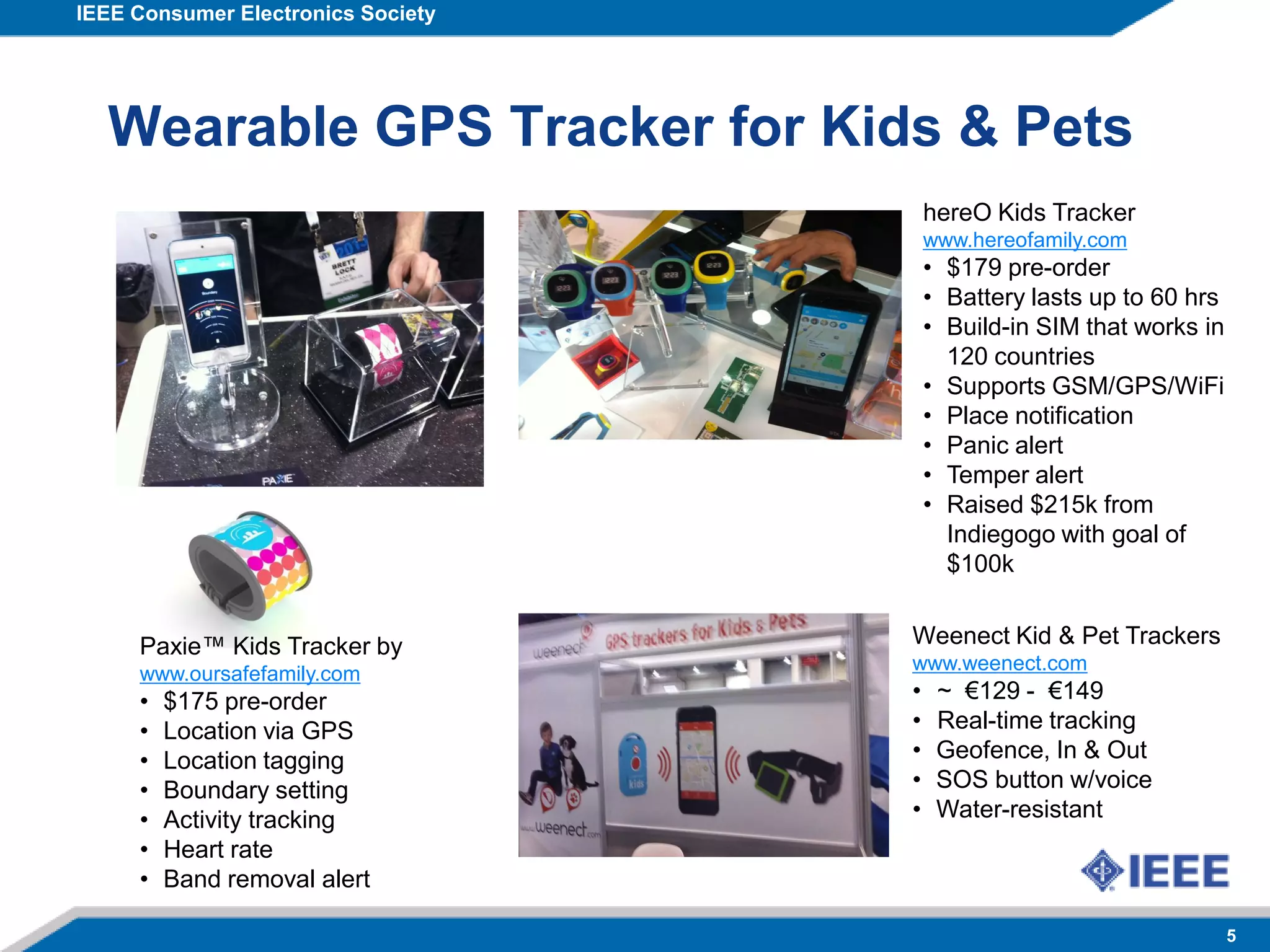 IEEE Consumer Electronics Society
5
Wearable GPS Tracker for Kids & Pets
hereO Kids Tracker
www.hereofamily.com
• $179 pre-order
• Battery lasts up to 60 hrs
• Build-in SIM that works in
120 countries
• Supports GSM/GPS/WiFi
• Place notification
• Panic alert
• Temper alert
• Raised $215k from
Indiegogo with goal of
$100k
Paxie™ Kids Tracker by
www.oursafefamily.com
• $175 pre-order
• Location via GPS
• Location tagging
• Boundary setting
• Activity tracking
• Heart rate
• Band removal alert
Weenect Kid & Pet Trackers
www.weenect.com
• ~ €129 - €149
• Real-time tracking
• Geofence, In & Out
• SOS button w/voice
• Water-resistant
 