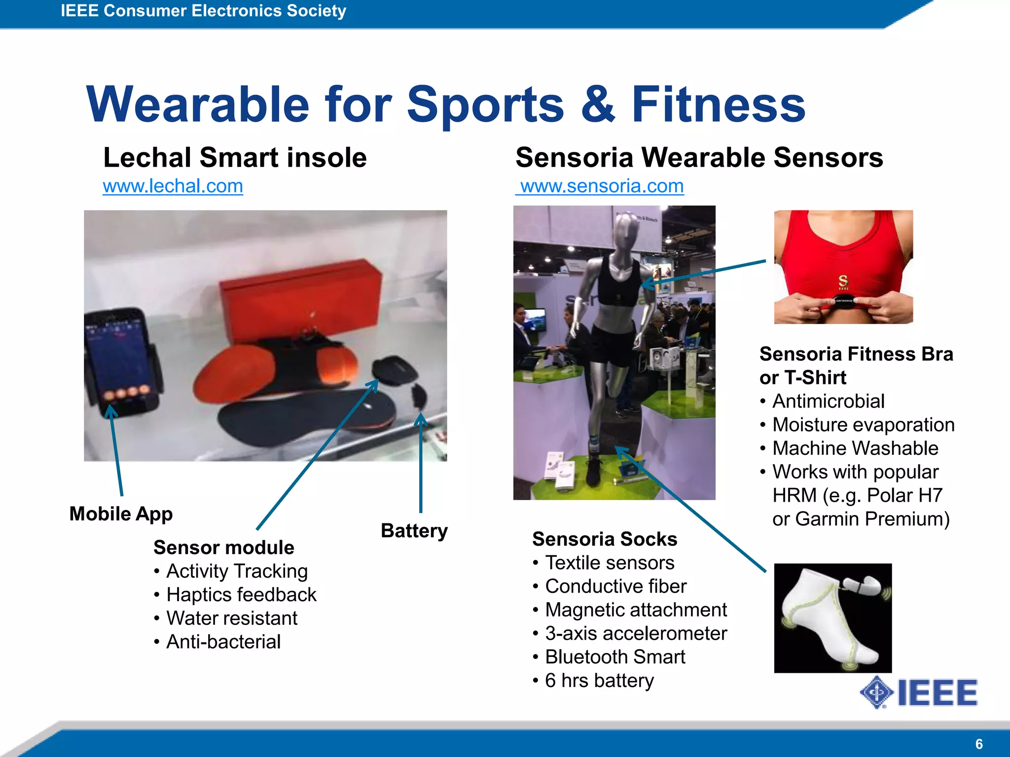 IEEE Consumer Electronics Society
6
Wearable for Sports & Fitness
Lechal Smart insole
www.lechal.com
Sensor module
• Activity Tracking
• Haptics feedback
• Water resistant
• Anti-bacterial
Battery
Mobile App
Sensoria Wearable Sensors
www.sensoria.com
Sensoria Socks
• Textile sensors
• Conductive fiber
• Magnetic attachment
• 3-axis accelerometer
• Bluetooth Smart
• 6 hrs battery
Sensoria Fitness Bra
or T-Shirt
• Antimicrobial
• Moisture evaporation
• Machine Washable
• Works with popular
HRM (e.g. Polar H7
or Garmin Premium)
 