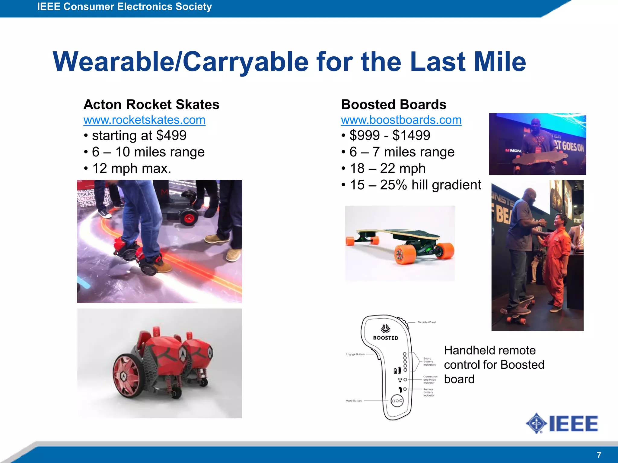 IEEE Consumer Electronics Society
7
Wearable/Carryable for the Last Mile
Acton Rocket Skates
www.rocketskates.com
• starting at $499
• 6 – 10 miles range
• 12 mph max.
Boosted Boards
www.boostboards.com
• $999 - $1499
• 6 – 7 miles range
• 18 – 22 mph
• 15 – 25% hill gradient
Handheld remote
control for Boosted
board
 