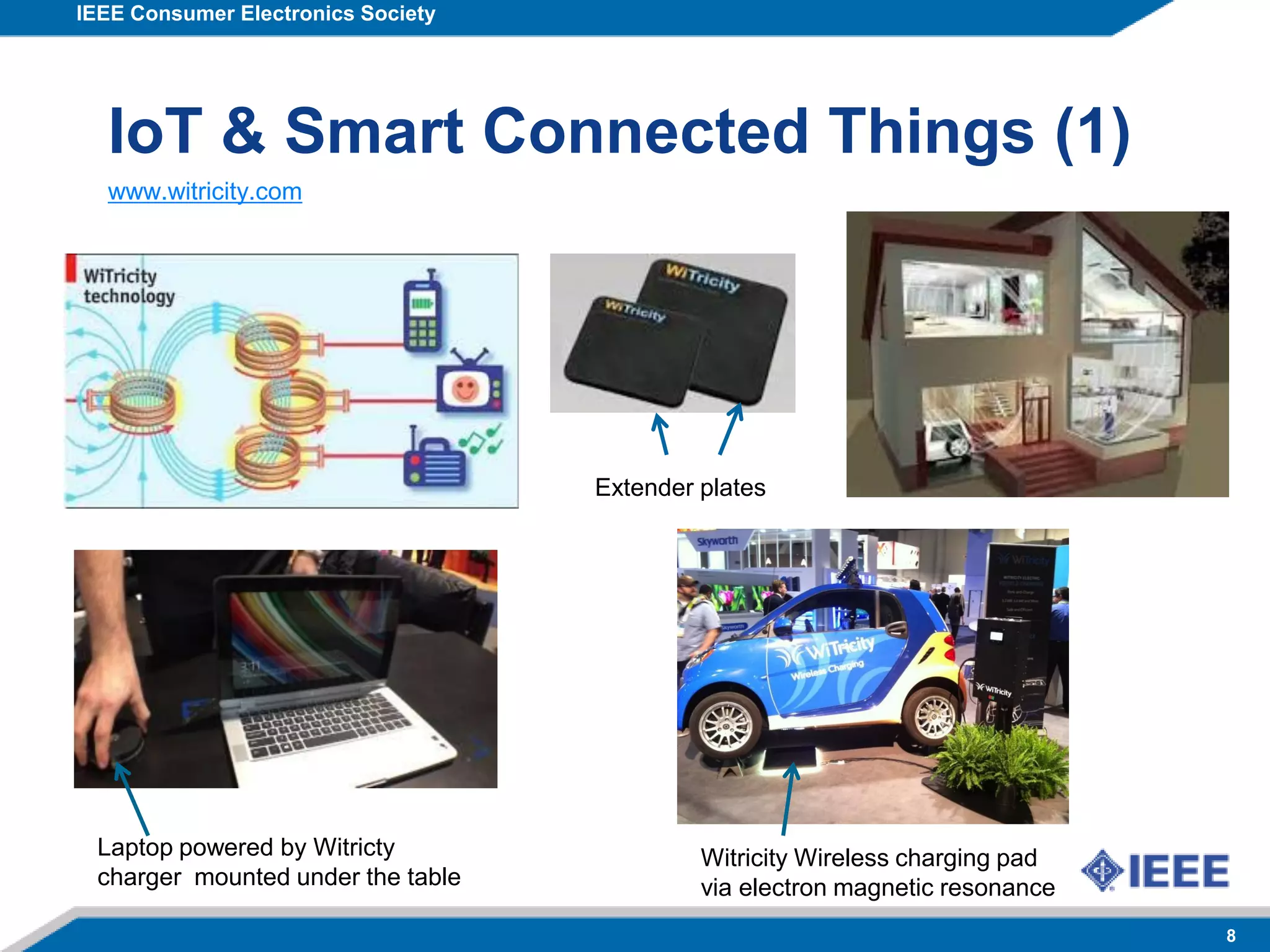 IEEE Consumer Electronics Society
8
IoT & Smart Connected Things (1)
Witricity Wireless charging pad
via electron magnetic resonance
Extender plates
www.witricity.com
Laptop powered by Witricty
charger mounted under the table
 