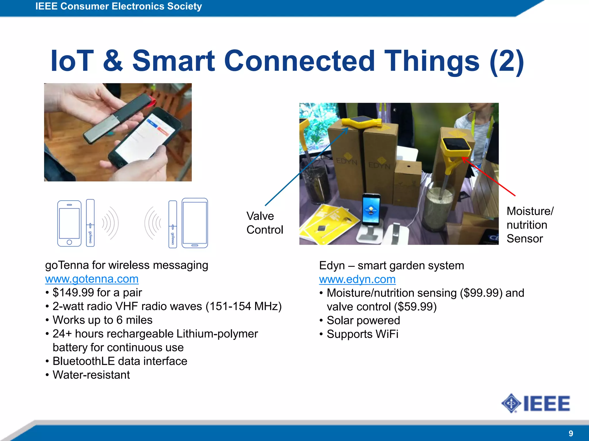 IEEE Consumer Electronics Society
9
IoT & Smart Connected Things (2)
goTenna for wireless messaging
www.gotenna.com
• $149.99 for a pair
• 2-watt radio VHF radio waves (151-154 MHz)
• Works up to 6 miles
• 24+ hours rechargeable Lithium-polymer
battery for continuous use
• BluetoothLE data interface
• Water-resistant
Edyn – smart garden system
www.edyn.com
• Moisture/nutrition sensing ($99.99) and
valve control ($59.99)
• Solar powered
• Supports WiFi
Valve
Control
Moisture/
nutrition
Sensor
 