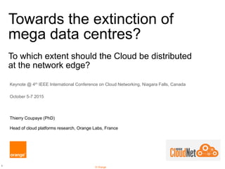 1
© Orange
Towards the extinction of
mega data centres?
To which extent should the Cloud be distributed
at the network edge?
Keynote @ 4th IEEE International Conference on Cloud Networking, Niagara Falls, Canada
October 5-7 2015
Thierry Coupaye (PhD)
Head of cloud platforms research, Orange Labs, France
 