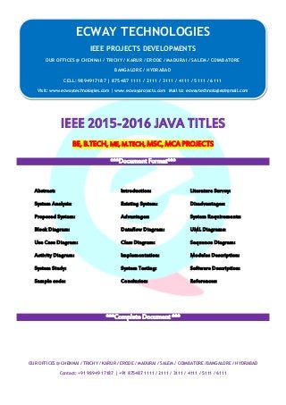 ECWAY TECHNOLOGIES
2015-16 IEEE Software | Embedded | Mechanical Projects Development
OUR OFFICES @ CHENNAI / TRICHY / KARUR / ERODE / MADURAI / SALEM / COIMBATORE /BANGALORE / HYDRABAD
Contact: +91 98949 17187 | +91 875487 1111 / 2111 / 3111 / 4111 / 5111 / 6111
IEEE 2015-2016 JAVA TITLES
BE, B.TECH, ME, M.TECH, MSC, MCA PROJECTS
***Document Format***
Abstract: Introduction: Literature Survey:
System Analysis: Existing System: Disadvantages:
Proposed System: Advantages: System Requirements:
Block Diagram: Dataflow Diagram: UML Diagrams:
Use Case Diagram: Class Diagram: Sequence Diagram:
Activity Diagram: Implementation: Modules Description:
System Study: System Testing: Software Description:
Sample code: Conclusion: References:
***Complete Document ***
ECWAY TECHNOLOGIES
IEEE PROJECTS DEVELOPMENTS
OUR OFFICES @ CHENNAI / TRICHY / KARUR / ERODE / MADURAI / SALEM / COIMBATORE
BANGALORE / HYDRABAD
CELL: 9894917187 | 875487 1111 / 2111 / 3111 / 4111 / 5111 / 6111
Visit: www.ecwaytechnologies.com | www.ecwayprojects.com Mail to: ecwaytechnologies@gmail.com
 