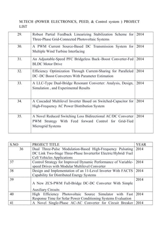 M.TECH (POWER ELECTRONICS, PEED, & Control system ) PROJECT
LIST
29. Robust Partial Feedback Linearizing Stabilization Scheme for
Three-Phase Grid-Connected Photovoltaic Systems
2014
30. A PWM Current Source-Based DC Transmission System for
Multiple Wind Turbine Interfacing
2014
31. An Adjustable-Speed PFC Bridgeless Buck–Boost Converter-Fed
BLDC Motor Drive
2014
32. Efficiency Optimization Through Current-Sharing for Paralleled
DC–DC Boost Converters With Parameter Estimation
2014
33. A LLC-Type Dual-Bridge Resonant Converter: Analysis, Design,
Simulation , and Experimental Results
2014
34. A Cascaded Multilevel Inverter Based on Switched-Capacitor for
High-Frequency AC Power Distribution System
2014
35. A Novel Reduced Switching Loss Bidirectional AC/DC Converter
PWM Strategy With Feed forward Control for Grid-Tied
Microgrid Systems
2014
S.NO PROJECT TITLE YEAR
36 Dual Three-Pulse Modulation-Based High-Frequency Pulsating
DC Link Two-Stage Three-Phase Inverterfor Electric/Hybrid/ Fuel
Cell Vehicles Applications
2014
37 Control Strategy for Improved Dynamic Performance of Variable-
speed Drives with Modular Multilevel Converter
2014
38 Design and Implementation of an 11-Level Inverter With FACTS
Capability for Distributed Energy Systems
2014
39
A New ZCS-PWM Full-Bridge DC-DC Converter With Simple
Auxiliary Circuits
2014
40 High Efficiency Photovoltaic Source Simulator with Fast
Response Time for Solar Power Conditioning Systems Evaluation
2014
41 A Novel Single-Phase AC-AC Converter for Circuit Breaker 2014
 