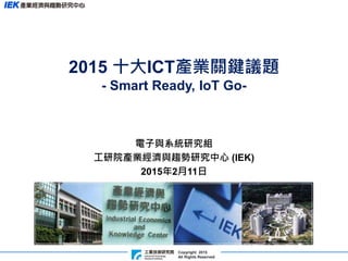 Copyright 2015
All Rights Reserved
2015 十大ICT產業關鍵議題
- Smart Ready, IoT Go-
電子與系統研究組
工研院產業經濟與趨勢研究中心 (IEK)
2015年2月11日
 