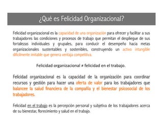 Felicidad organizacional es la capacidad de una organización para ofrecer y facilitar a sus
trabajadores las condiciones y procesos de trabajo que permitan el despliegue de sus
fortalezas individuales y grupales, para conducir el desempeño hacia metas
organizacionales sustentables y sostenibles, construyendo un activo intangible
difícilmente imitable que genera ventaja competitiva.
Felicidad	
  organizacional	
  ≠	
  felicidad	
  en	
  el	
  trabajo.	
  	
  
Felicidad organizacional es la capacidad de la organización para coordinar
recursos y gestión para hacer una oferta de valor para los trabajadores que
balancee la salud financiera de la compañía y el bienestar psicosocial de los
trabajadores.
Felicidad en el trabajo es la percepción personal y subjetiva de los trabajadores acerca
de su bienestar, florecimiento y salud en el trabajo.
¿Qué es Felicidad Organizacional?
 
