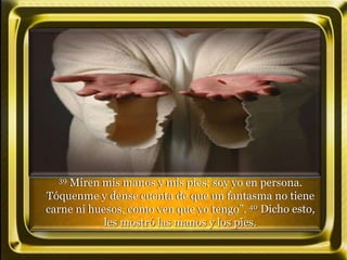 39 Miren mis manos y mis pies; soy yo en persona.
Tóquenme y dense cuenta de que un fantasma no tiene
carne ni huesos, como ven que yo tengo”. 40 Dicho esto,
les mostró las manos y los pies.
 